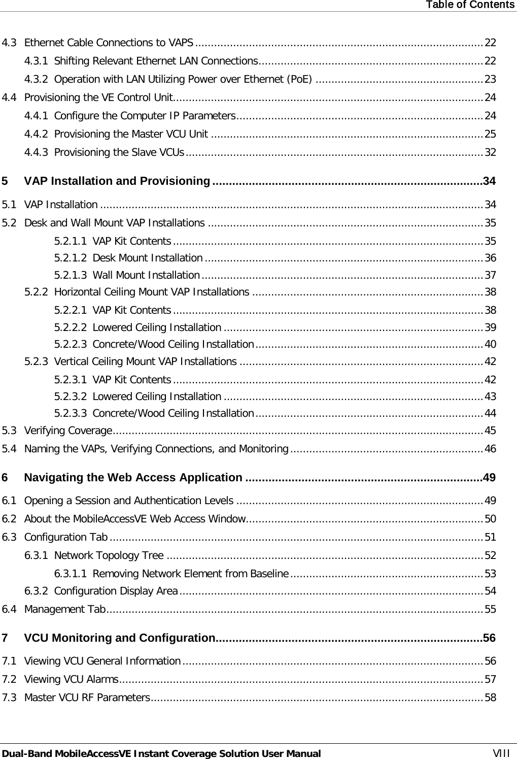 Table of Contents  Dual-Band MobileAccessVE Instant Coverage Solution User Manual VIII 4.3 Ethernet Cable Connections to VAPS ........................................................................................... 22 4.3.1 Shifting Relevant Ethernet LAN Connections ....................................................................... 22 4.3.2 Operation with LAN Utilizing Power over Ethernet (PoE) ..................................................... 23 4.4 Provisioning the VE Control Unit.................................................................................................. 24 4.4.1 Configure the Computer IP Parameters .............................................................................. 24 4.4.2 Provisioning the Master VCU Unit ...................................................................................... 25 4.4.3 Provisioning the Slave VCUs .............................................................................................. 32 5 VAP Installation and Provisioning .................................................................................. 34 5.1 VAP Installation ......................................................................................................................... 34 5.2 Desk and Wall Mount VAP Installations ....................................................................................... 35 5.2.1.1 VAP Kit Contents .................................................................................................. 35 5.2.1.2 Desk Mount Installation ........................................................................................ 36 5.2.1.3 Wall Mount Installation ......................................................................................... 37 5.2.2 Horizontal Ceiling Mount VAP Installations ......................................................................... 38 5.2.2.1 VAP Kit Contents .................................................................................................. 38 5.2.2.2 Lowered Ceiling Installation .................................................................................. 39 5.2.2.3 Concrete/Wood Ceiling Installation ........................................................................ 40 5.2.3 Vertical Ceiling Mount VAP Installations ............................................................................. 42 5.2.3.1 VAP Kit Contents .................................................................................................. 42 5.2.3.2 Lowered Ceiling Installation .................................................................................. 43 5.2.3.3 Concrete/Wood Ceiling Installation ........................................................................ 44 5.3 Verifying Coverage ..................................................................................................................... 45 5.4 Naming the VAPs, Verifying Connections, and Monitoring ............................................................. 46 6 Navigating the Web Access Application ........................................................................ 49 6.1 Opening a Session and Authentication Levels .............................................................................. 49 6.2 About the MobileAccessVE Web Access Window........................................................................... 50 6.3 Configuration Tab ...................................................................................................................... 51 6.3.1 Network Topology Tree .................................................................................................... 52 6.3.1.1 Removing Network Element from Baseline ............................................................. 53 6.3.2 Configuration Display Area ................................................................................................ 54 6.4 Management Tab ....................................................................................................................... 55 7 VCU Monitoring and Configuration ................................................................................. 56 7.1 Viewing VCU General Information ............................................................................................... 56 7.2 Viewing VCU Alarms ................................................................................................................... 57 7.3 Master VCU RF Parameters ......................................................................................................... 58 