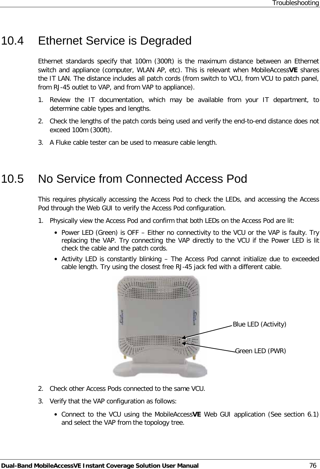 Troubleshooting Dual-Band MobileAccessVE Instant Coverage Solution User Manual 76 10.4  Ethernet Service is Degraded Ethernet standards specify that 100m (300ft) is the maximum distance between an Ethernet switch and appliance (computer, WLAN AP, etc). This is relevant when MobileAccessVE shares the IT LAN. The distance includes all patch cords (from switch to VCU, from VCU to patch panel, from RJ-45 outlet to VAP, and from VAP to appliance).  1.  Review the IT documentation,  which  may be available from your IT department,  to determine cable types and lengths. 2.  Check the lengths of the patch cords being used and verify the end-to-end distance does not exceed 100m (300ft). 3.  A Fluke cable tester can be used to measure cable length.  10.5  No Service from Connected Access Pod This requires physically accessing the Access Pod to check the LEDs, and accessing the Access Pod through the Web GUI to verify the Access Pod configuration.  1.  Physically view the Access Pod and confirm that both LEDs on the Access Pod are lit: · Power LED (Green) is OFF – Either no connectivity to the VCU or the VAP is faulty. Try replacing the VAP. Try connecting the VAP directly to the VCU if the Power LED is lit check the cable and the patch cords. · Activity LED is constantly blinking – The Access Pod cannot initialize due to exceeded cable length. Try using the closest free RJ-45 jack fed with a different cable.  2.  Check other Access Pods connected to the same VCU. 3.  Verify that the VAP configuration as follows: · Connect to the VCU using the MobileAccessVE Web GUI application (See section  6.1) and select the VAP from the topology tree. Blue LED (Activity) Green LED (PWR) 
