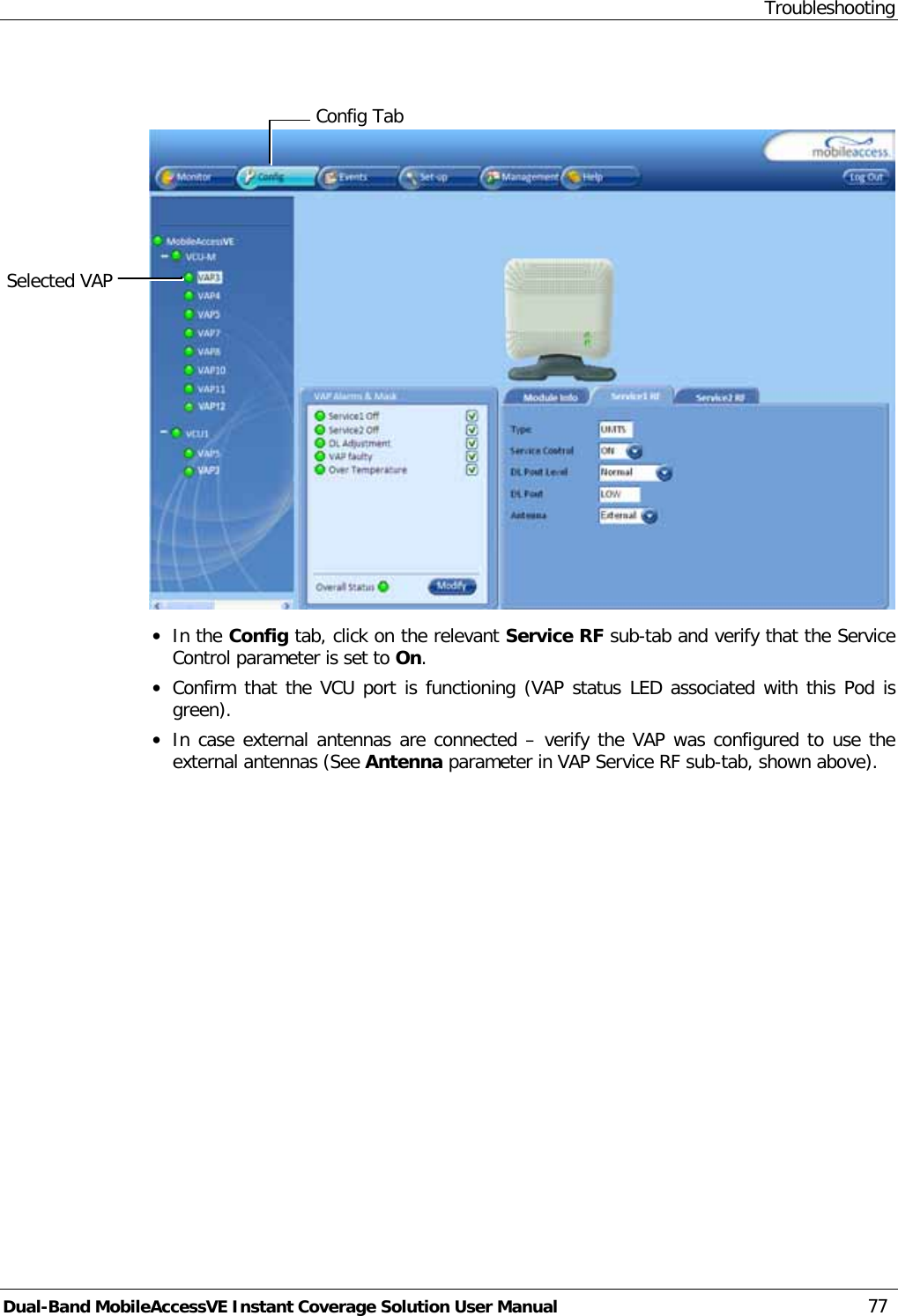 Troubleshooting Dual-Band MobileAccessVE Instant Coverage Solution User Manual 77    · In the Config tab, click on the relevant Service RF sub-tab and verify that the Service Control parameter is set to On. · Confirm that the VCU port is functioning (VAP status LED associated with this Pod is green). · In case external antennas are connected – verify the VAP was configured to use the external antennas (See Antenna parameter in VAP Service RF sub-tab, shown above).  Selected VAP Config Tab 