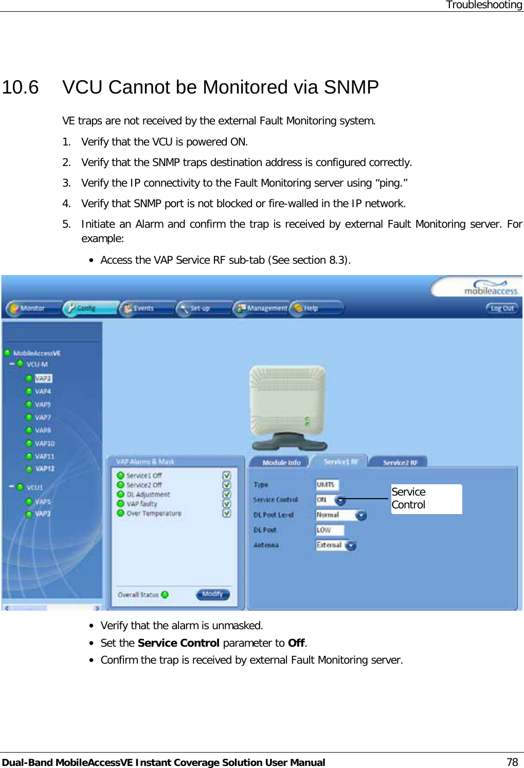 Troubleshooting Dual-Band MobileAccessVE Instant Coverage Solution User Manual 78  10.6  VCU Cannot be Monitored via SNMP VE traps are not received by the external Fault Monitoring system. 1.  Verify that the VCU is powered ON. 2.  Verify that the SNMP traps destination address is configured correctly. 3.  Verify the IP connectivity to the Fault Monitoring server using “ping.” 4.  Verify that SNMP port is not blocked or fire-walled in the IP network. 5.  Initiate an Alarm and confirm the trap is received by external Fault Monitoring server. For example: · Access the VAP Service RF sub-tab (See section  8.3).  · Verify that the alarm is unmasked. · Set the Service Control parameter to Off. · Confirm the trap is received by external Fault Monitoring server.  Service Control   