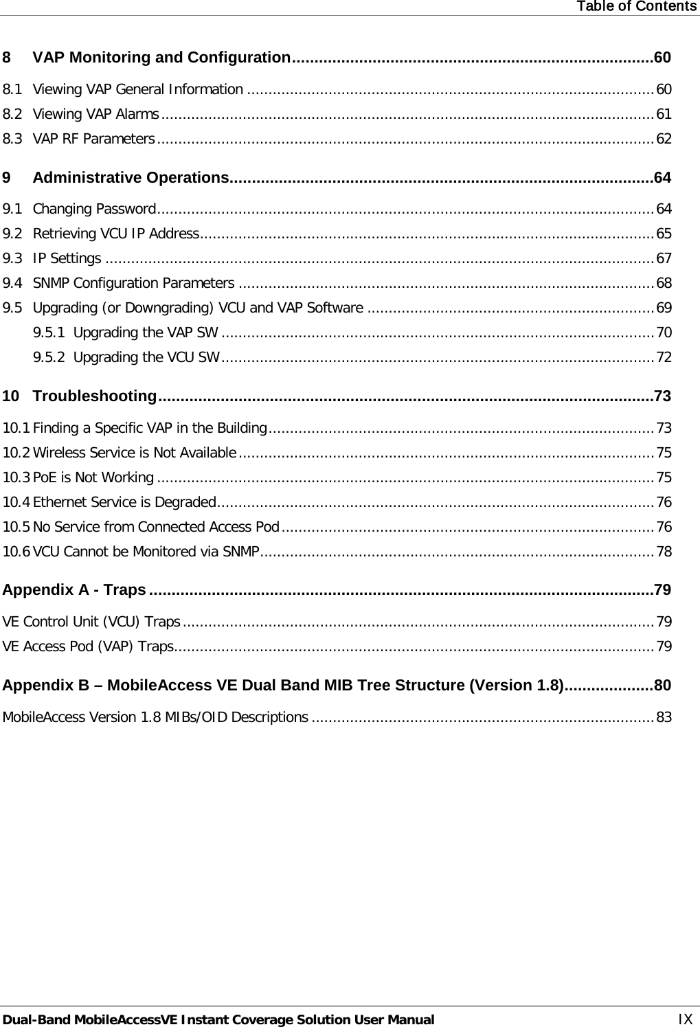Table of Contents  Dual-Band MobileAccessVE Instant Coverage Solution User Manual IX 8 VAP Monitoring and Configuration ................................................................................. 60 8.1 Viewing VAP General Information ............................................................................................... 60 8.2 Viewing VAP Alarms ................................................................................................................... 61 8.3 VAP RF Parameters .................................................................................................................... 62 9 Administrative Operations............................................................................................... 64 9.1 Changing Password .................................................................................................................... 64 9.2 Retrieving VCU IP Address .......................................................................................................... 65 9.3 IP Settings ................................................................................................................................ 67 9.4 SNMP Configuration Parameters ................................................................................................. 68 9.5 Upgrading (or Downgrading) VCU and VAP Software ................................................................... 69 9.5.1 Upgrading the VAP SW ..................................................................................................... 70 9.5.2 Upgrading the VCU SW ..................................................................................................... 72 10 Troubleshooting ............................................................................................................... 73 10.1 Finding a Specific VAP in the Building .......................................................................................... 73 10.2 Wireless Service is Not Available ................................................................................................. 75 10.3 PoE is Not Working .................................................................................................................... 75 10.4 Ethernet Service is Degraded ...................................................................................................... 76 10.5 No Service from Connected Access Pod ....................................................................................... 76 10.6 VCU Cannot be Monitored via SNMP ............................................................................................ 78 Appendix A - Traps ................................................................................................................. 79 VE Control Unit (VCU) Traps .............................................................................................................. 79 VE Access Pod (VAP) Traps ................................................................................................................ 79 Appendix B – MobileAccess VE Dual Band MIB Tree Structure (Version 1.8) .................... 80 MobileAccess Version 1.8 MIBs/OID Descriptions ................................................................................ 83 