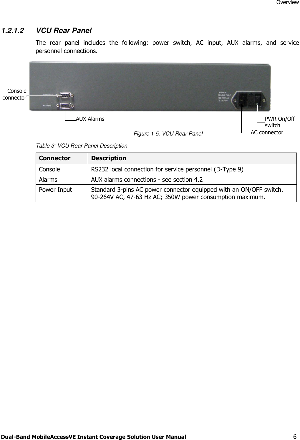 Overview Dual-Band MobileAccessVE Instant Coverage Solution User Manual  6 1.2.1.2 VCU Rear Panel The  rear  panel  includes  the  following:  power  switch,  AC  input,  AUX  alarms,  and  service personnel connections.   Figure 1-5. VCU Rear Panel Table 3: VCU Rear Panel Description Connector Description Console RS232 local connection for service personnel (D-Type 9) Alarms AUX alarms connections - see section 4.2 Power Input Standard 3-pins AC power connector equipped with an ON/OFF switch. 90-264V AC, 47-63 Hz AC; 350W power consumption maximum.  PWR On/Off switch AC connector AUX Alarms Console connector 