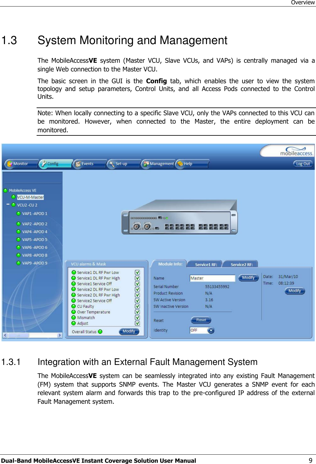 Overview Dual-Band MobileAccessVE Instant Coverage Solution User Manual  9 1.3  System Monitoring and Management The  MobileAccessVE  system  (Master  VCU,  Slave  VCUs,  and  VAPs)  is  centrally  managed  via  a single Web connection to the Master VCU.   The  basic  screen  in  the  GUI  is  the  Config  tab,  which  enables  the  user  to  view  the  system topology  and  setup  parameters,  Control  Units,  and  all  Access  Pods  connected  to  the  Control Units. Note: When locally connecting to a specific Slave VCU, only the VAPs connected to this VCU can be  monitored.  However,  when  connected  to  the  Master,  the  entire  deployment  can  be monitored.   1.3.1  Integration with an External Fault Management System The MobileAccessVE  system  can  be seamlessly integrated  into  any existing  Fault  Management (FM)  system  that  supports  SNMP  events.  The  Master  VCU  generates  a  SNMP  event  for  each relevant  system alarm and forwards  this trap  to the  pre-configured IP  address  of the  external Fault Management system.  