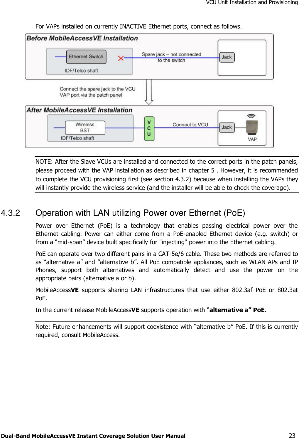 VCU Unit Installation and Provisioning Dual-Band MobileAccessVE Instant Coverage Solution User Manual  23 For VAPs installed on currently INACTIVE Ethernet ports, connect as follows.  NOTE: After the Slave VCUs are installed and connected to the correct ports in the patch panels, please proceed with the VAP installation as described in chapter 5 . However, it is recommended to complete the VCU provisioning first (see section 4.3.2) because when installing the VAPs they will instantly provide the wireless service (and the installer will be able to check the coverage). 4.3.2  Operation with LAN utilizing Power over Ethernet (PoE) Power  over  Ethernet  (PoE)  is  a  technology  that  enables  passing  electrical  power  over  the Ethernet  cabling.  Power  can  either  come  from  a  PoE-enabled  Ethernet  device  (e.g.  switch)  or from a “mid-span” device built specifically for &quot;injecting&quot; power into the Ethernet cabling. PoE can operate over two different pairs in a CAT-5e/6 cable. These two methods are referred to as “alternative a” and ”alternative b”. All PoE compatible appliances, such as WLAN APs and IP Phones,  support  both  alternatives  and  automatically  detect  and  use  the  power  on  the appropriate pairs (alternative a or b).     MobileAccessVE  supports  sharing  LAN  infrastructures  that  use  either  802.3af  PoE  or  802.3at PoE.  In the current release MobileAccessVE supports operation with “alternative a” PoE. Note: Future enhancements will support coexistence with “alternative b” PoE. If this is currently required, consult MobileAccess. 