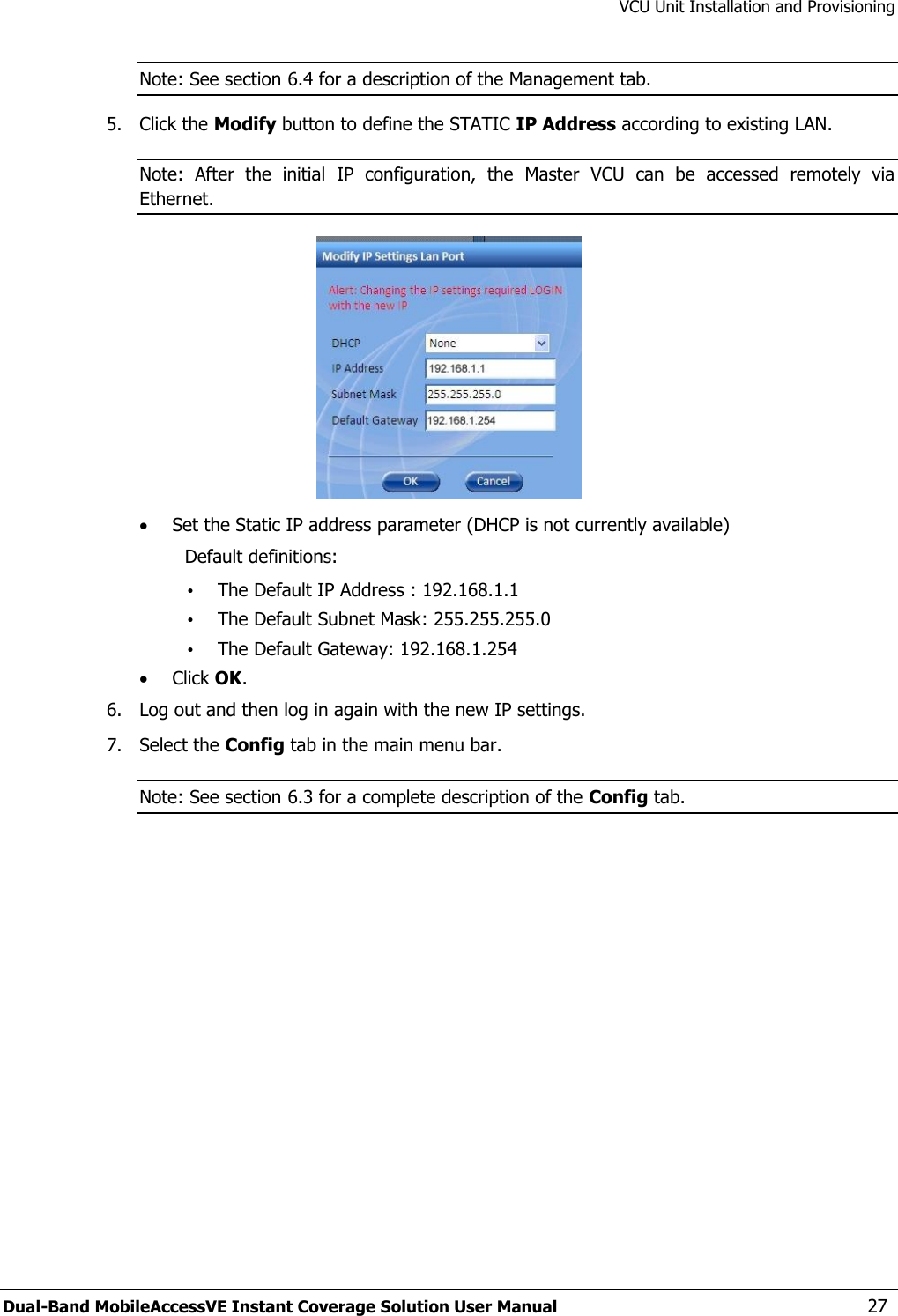 VCU Unit Installation and Provisioning Dual-Band MobileAccessVE Instant Coverage Solution User Manual  27 Note: See section 6.4 for a description of the Management tab. 5.  Click the Modify button to define the STATIC IP Address according to existing LAN.  Note:  After  the  initial  IP  configuration,  the  Master  VCU  can  be  accessed  remotely  via Ethernet.   Set the Static IP address parameter (DHCP is not currently available) Default definitions: • The Default IP Address : 192.168.1.1 • The Default Subnet Mask: 255.255.255.0 • The Default Gateway: 192.168.1.254  Click OK. 6.  Log out and then log in again with the new IP settings. 7.  Select the Config tab in the main menu bar. Note: See section 6.3 for a complete description of the Config tab. 