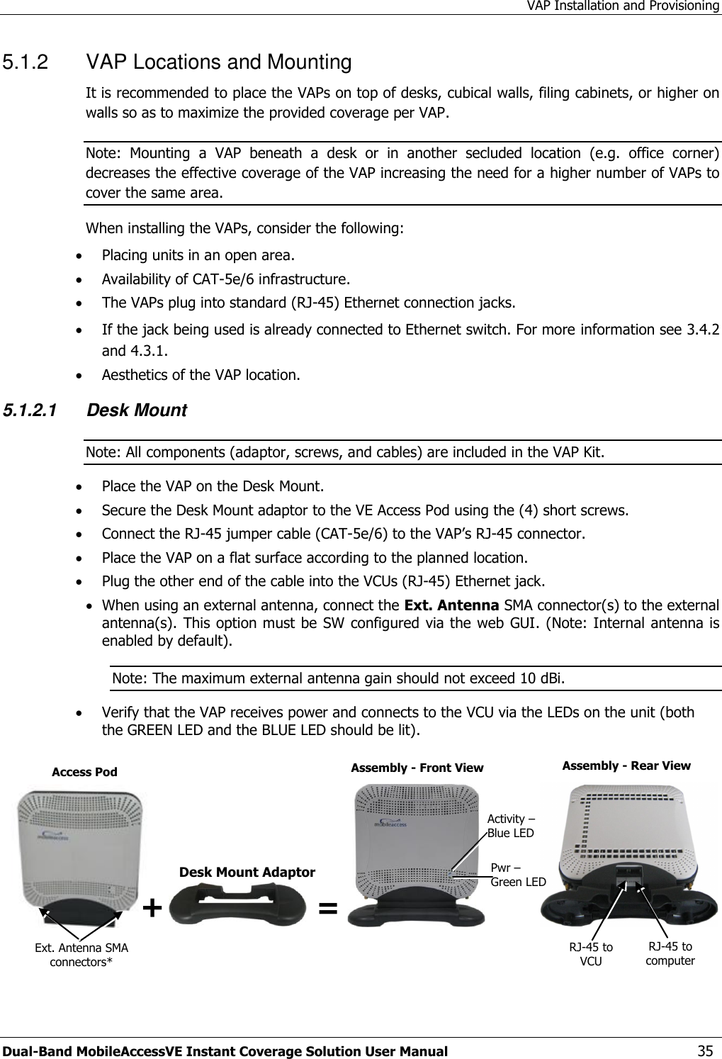 VAP Installation and Provisioning Dual-Band MobileAccessVE Instant Coverage Solution User Manual  35 5.1.2  VAP Locations and Mounting  It is recommended to place the VAPs on top of desks, cubical walls, filing cabinets, or higher on walls so as to maximize the provided coverage per VAP. Note:  Mounting  a  VAP  beneath  a  desk  or  in  another  secluded  location  (e.g.  office  corner) decreases the effective coverage of the VAP increasing the need for a higher number of VAPs to cover the same area. When installing the VAPs, consider the following:  Placing units in an open area.  Availability of CAT-5e/6 infrastructure.  The VAPs plug into standard (RJ-45) Ethernet connection jacks.  If the jack being used is already connected to Ethernet switch. For more information see 3.4.2 and 4.3.1.  Aesthetics of the VAP location. 5.1.2.1 Desk Mount  Note: All components (adaptor, screws, and cables) are included in the VAP Kit.  Place the VAP on the Desk Mount.   Secure the Desk Mount adaptor to the VE Access Pod using the (4) short screws.   Connect the RJ-45 jumper cable (CAT-5e/6) to the VAP’s RJ-45 connector.  Place the VAP on a flat surface according to the planned location.  Plug the other end of the cable into the VCUs (RJ-45) Ethernet jack.   When using an external antenna, connect the Ext. Antenna SMA connector(s) to the external antenna(s).  This option must be  SW  configured  via the web  GUI. (Note: Internal antenna is enabled by default). Note: The maximum external antenna gain should not exceed 10 dBi.  Verify that the VAP receives power and connects to the VCU via the LEDs on the unit (both the GREEN LED and the BLUE LED should be lit).    Desk Mount Adaptor Ext. Antenna SMA connectors* RJ-45 to computer RJ-45 to VCU  Access Pod Assembly - Front View Assembly - Rear View Activity – Blue LED Pwr – Green LED + = 