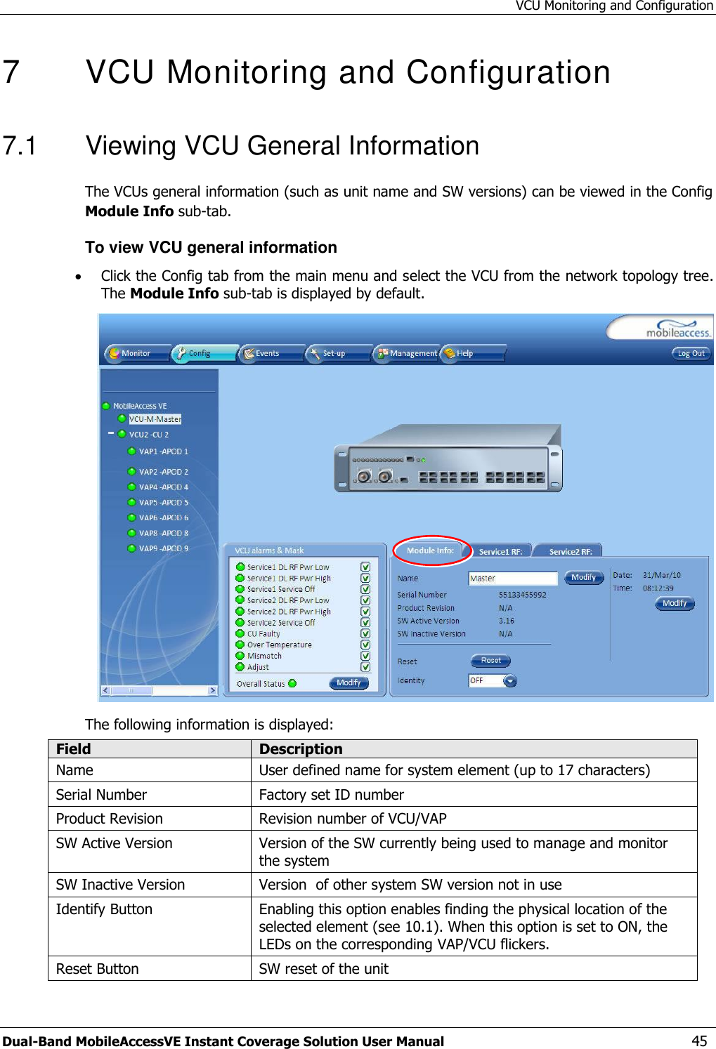 VCU Monitoring and Configuration Dual-Band MobileAccessVE Instant Coverage Solution User Manual  45 7   VCU Monitoring and Configuration  7.1  Viewing VCU General Information The VCUs general information (such as unit name and SW versions) can be viewed in the Config Module Info sub-tab. To view VCU general information  Click the Config tab from the main menu and select the VCU from the network topology tree. The Module Info sub-tab is displayed by default.  The following information is displayed: Field Description Name User defined name for system element (up to 17 characters) Serial Number Factory set ID number Product Revision Revision number of VCU/VAP SW Active Version Version of the SW currently being used to manage and monitor the system SW Inactive Version Version  of other system SW version not in use Identify Button Enabling this option enables finding the physical location of the selected element (see 10.1). When this option is set to ON, the LEDs on the corresponding VAP/VCU flickers. Reset Button SW reset of the unit 