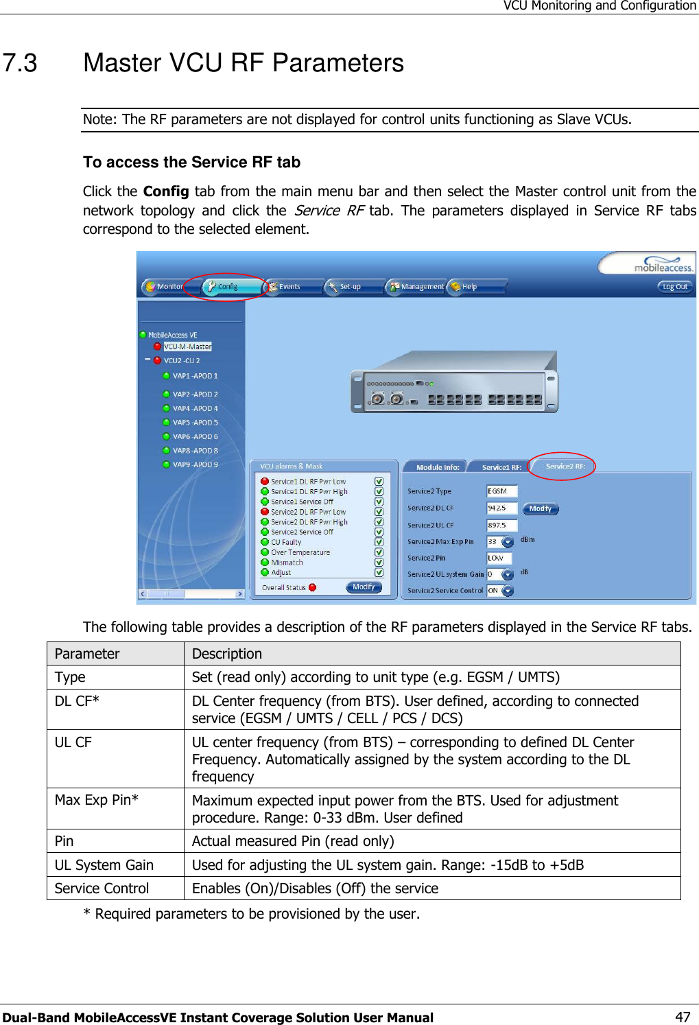 VCU Monitoring and Configuration Dual-Band MobileAccessVE Instant Coverage Solution User Manual  47 7.3  Master VCU RF Parameters Note: The RF parameters are not displayed for control units functioning as Slave VCUs.  To access the Service RF tab Click the Config tab from the main menu bar and then select the Master control unit from the network  topology  and  click  the Service  RF  tab.  The  parameters  displayed  in  Service  RF  tabs correspond to the selected element.  The following table provides a description of the RF parameters displayed in the Service RF tabs. Parameter Description Type Set (read only) according to unit type (e.g. EGSM / UMTS) DL CF* DL Center frequency (from BTS). User defined, according to connected service (EGSM / UMTS / CELL / PCS / DCS) UL CF UL center frequency (from BTS) – corresponding to defined DL Center Frequency. Automatically assigned by the system according to the DL frequency Max Exp Pin* Maximum expected input power from the BTS. Used for adjustment procedure. Range: 0-33 dBm. User defined Pin Actual measured Pin (read only) UL System Gain Used for adjusting the UL system gain. Range: -15dB to +5dB Service Control Enables (On)/Disables (Off) the service * Required parameters to be provisioned by the user.  