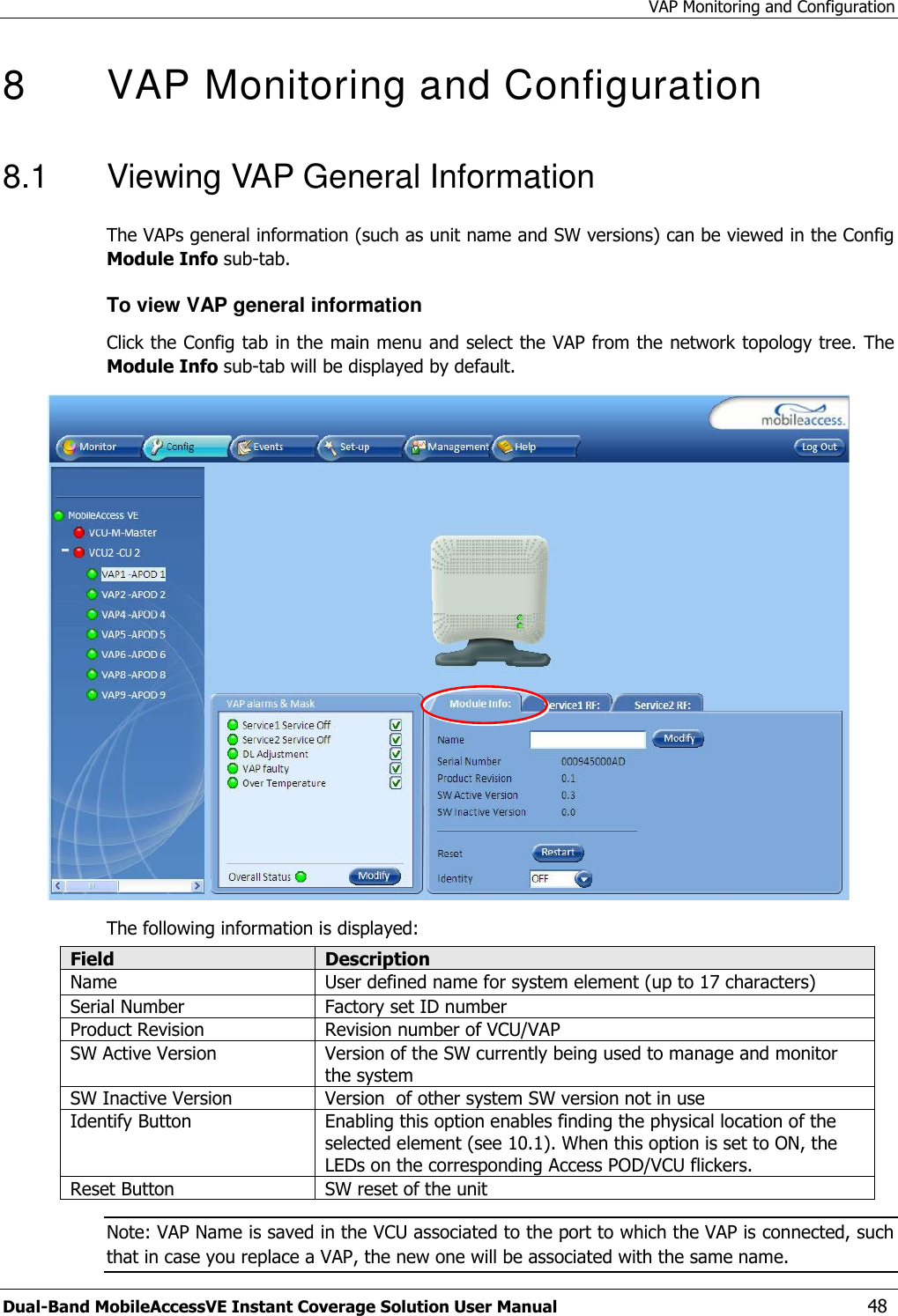 VAP Monitoring and Configuration Dual-Band MobileAccessVE Instant Coverage Solution User Manual  48 8  VAP Monitoring and Configuration  8.1  Viewing VAP General Information The VAPs general information (such as unit name and SW versions) can be viewed in the Config Module Info sub-tab. To view VAP general information Click the Config tab in the main menu and select the VAP from the network topology tree. The Module Info sub-tab will be displayed by default.  The following information is displayed: Field Description Name User defined name for system element (up to 17 characters) Serial Number Factory set ID number Product Revision Revision number of VCU/VAP SW Active Version Version of the SW currently being used to manage and monitor the system SW Inactive Version Version  of other system SW version not in use Identify Button Enabling this option enables finding the physical location of the selected element (see 10.1). When this option is set to ON, the LEDs on the corresponding Access POD/VCU flickers. Reset Button SW reset of the unit Note: VAP Name is saved in the VCU associated to the port to which the VAP is connected, such that in case you replace a VAP, the new one will be associated with the same name. 