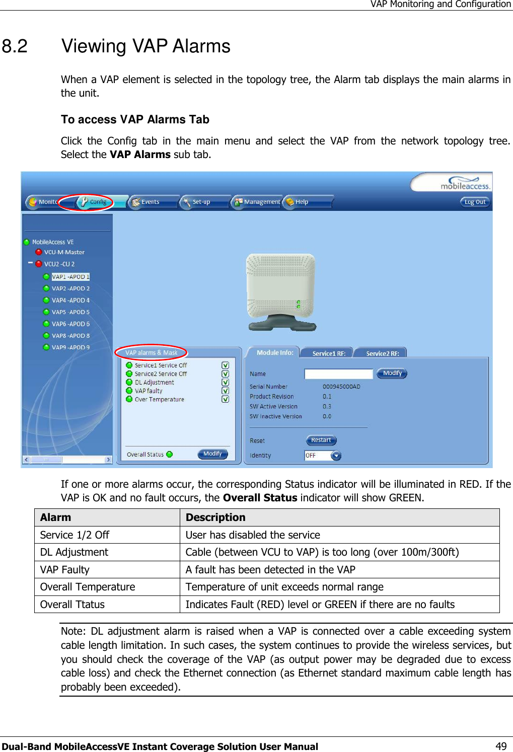 VAP Monitoring and Configuration Dual-Band MobileAccessVE Instant Coverage Solution User Manual  49 8.2  Viewing VAP Alarms  When a VAP element is selected in the topology tree, the Alarm tab displays the main alarms in the unit. To access VAP Alarms Tab  Click  the  Config  tab  in  the  main  menu  and  select  the  VAP  from  the  network  topology  tree.  Select the VAP Alarms sub tab.  If one or more alarms occur, the corresponding Status indicator will be illuminated in RED. If the VAP is OK and no fault occurs, the Overall Status indicator will show GREEN. Alarm Description Service 1/2 Off User has disabled the service DL Adjustment Cable (between VCU to VAP) is too long (over 100m/300ft)  VAP Faulty A fault has been detected in the VAP Overall Temperature Temperature of unit exceeds normal range Overall Ttatus Indicates Fault (RED) level or GREEN if there are no faults Note:  DL adjustment alarm is  raised  when a  VAP is  connected over  a cable  exceeding system cable length limitation. In such cases, the system continues to provide the wireless services, but you  should  check  the  coverage  of the  VAP  (as  output  power  may  be  degraded  due  to  excess cable loss) and check the Ethernet connection (as Ethernet standard maximum cable length has probably been exceeded).  