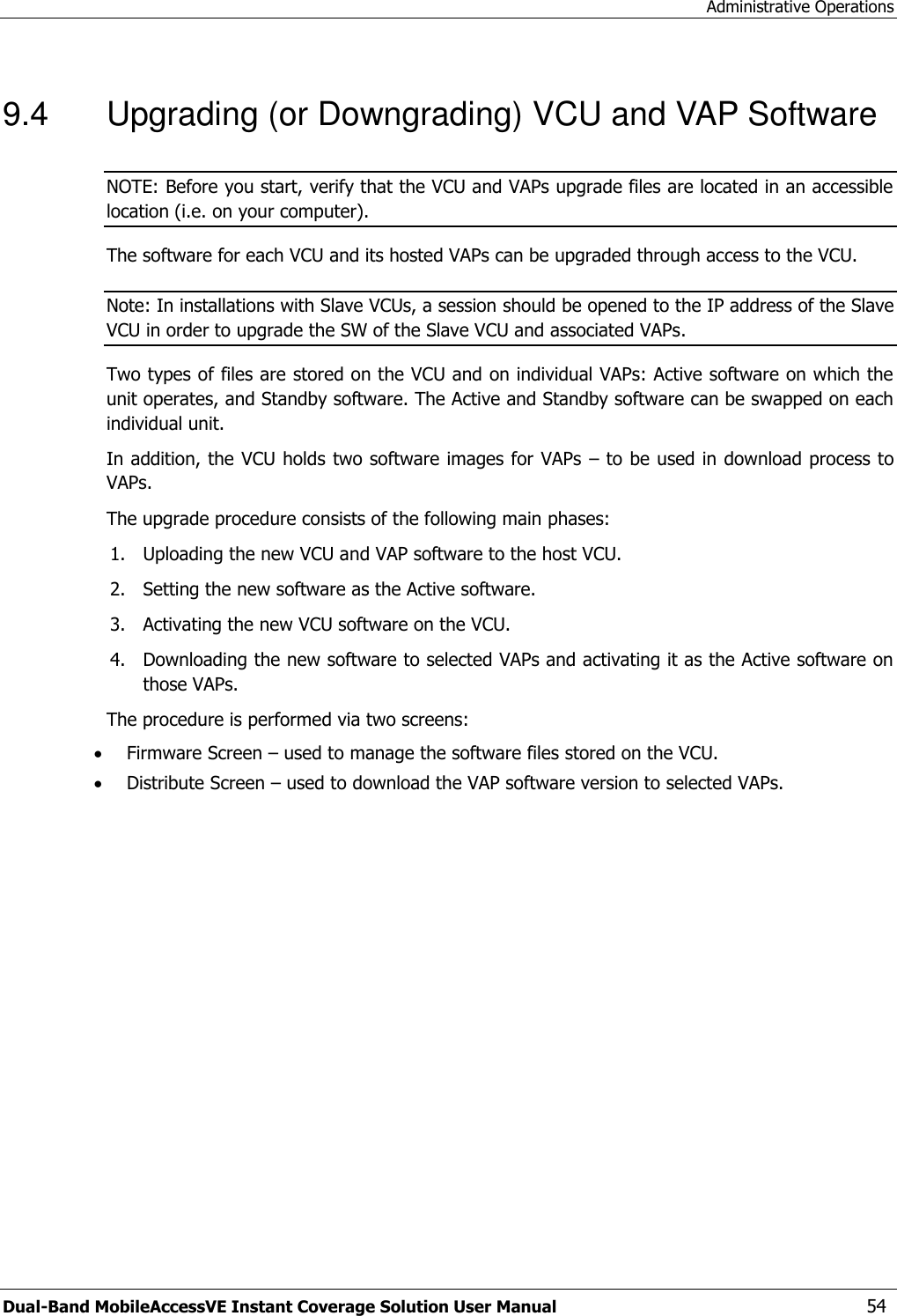 Administrative Operations Dual-Band MobileAccessVE Instant Coverage Solution User Manual  54 9.4  Upgrading (or Downgrading) VCU and VAP Software NOTE: Before you start, verify that the VCU and VAPs upgrade files are located in an accessible location (i.e. on your computer). The software for each VCU and its hosted VAPs can be upgraded through access to the VCU.   Note: In installations with Slave VCUs, a session should be opened to the IP address of the Slave VCU in order to upgrade the SW of the Slave VCU and associated VAPs. Two types of files are stored on the VCU and on individual VAPs: Active software on which the unit operates, and Standby software. The Active and Standby software can be swapped on each individual unit. In addition, the VCU holds two software images for VAPs  – to be used in download process to VAPs. The upgrade procedure consists of the following main phases: 1. Uploading the new VCU and VAP software to the host VCU. 2. Setting the new software as the Active software. 3. Activating the new VCU software on the VCU. 4. Downloading the new software to selected VAPs and activating it as the Active software on those VAPs. The procedure is performed via two screens:  Firmware Screen – used to manage the software files stored on the VCU.  Distribute Screen – used to download the VAP software version to selected VAPs. 