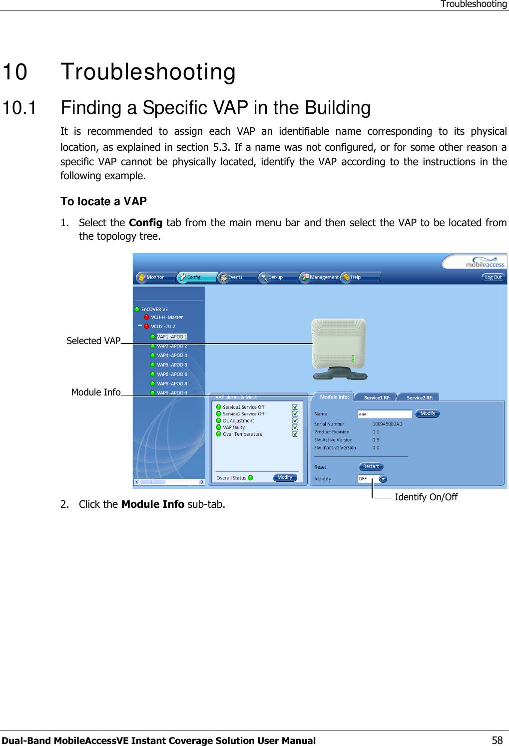 Troubleshooting Dual-Band MobileAccessVE Instant Coverage Solution User Manual  58   10   Troubleshooting 10.1  Finding a Specific VAP in the Building It  is  recommended  to  assign  each  VAP  an  identifiable  name  corresponding  to  its  physical location, as explained in section 5.3. If a name was not configured, or for some other reason a specific  VAP cannot  be physically  located, identify  the VAP  according to  the instructions  in the following example. To locate a VAP 1.  Select the Config tab from the main menu bar and then select the VAP to be located from the topology tree.  2.  Click the Module Info sub-tab. Selected VAP Identify On/Off  Module Info 