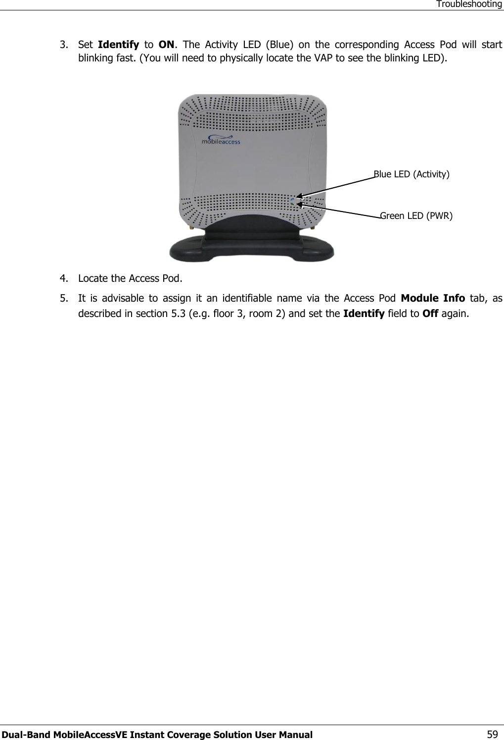 Troubleshooting Dual-Band MobileAccessVE Instant Coverage Solution User Manual  59 3.  Set  Identify  to  ON.  The  Activity  LED  (Blue)  on  the  corresponding  Access  Pod  will  start blinking fast. (You will need to physically locate the VAP to see the blinking LED).   4.  Locate the Access Pod. 5.  It  is  advisable  to  assign  it  an  identifiable  name  via  the  Access  Pod  Module  Info  tab,  as described in section 5.3 (e.g. floor 3, room 2) and set the Identify field to Off again. Blue LED (Activity) Green LED (PWR) 