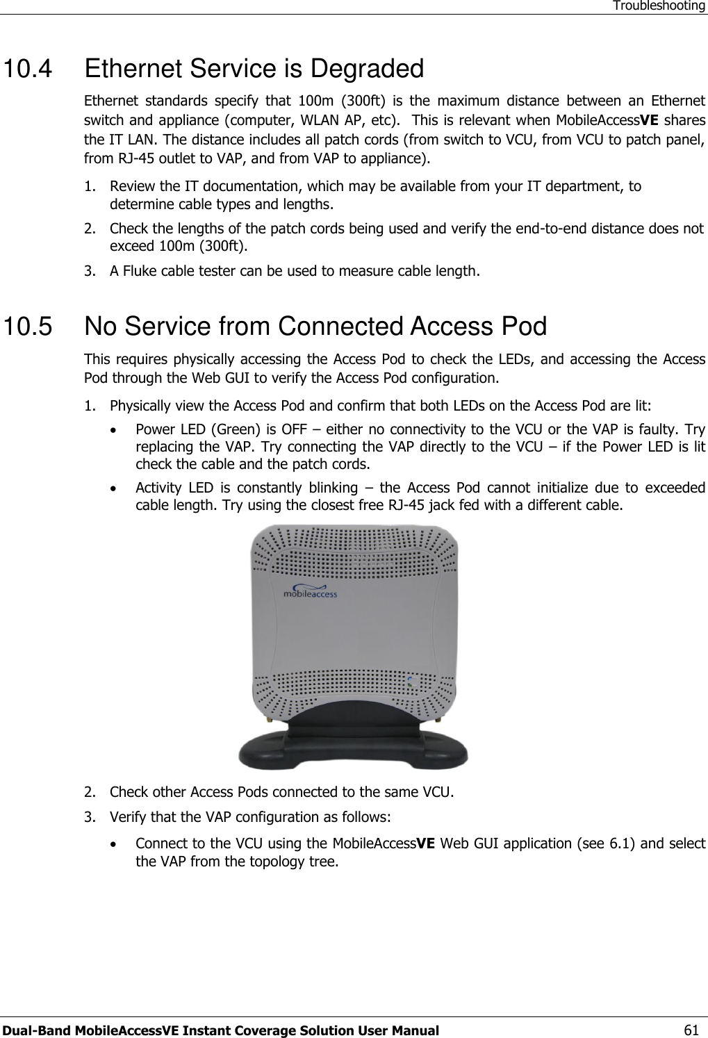 Troubleshooting Dual-Band MobileAccessVE Instant Coverage Solution User Manual  61 10.4  Ethernet Service is Degraded Ethernet  standards  specify  that  100m  (300ft)  is  the  maximum  distance  between  an  Ethernet switch and appliance (computer, WLAN AP, etc).  This is relevant when MobileAccessVE shares the IT LAN. The distance includes all patch cords (from switch to VCU, from VCU to patch panel, from RJ-45 outlet to VAP, and from VAP to appliance).  1.  Review the IT documentation, which may be available from your IT department, to determine cable types and lengths. 2.  Check the lengths of the patch cords being used and verify the end-to-end distance does not exceed 100m (300ft). 3.  A Fluke cable tester can be used to measure cable length.  10.5  No Service from Connected Access Pod This requires physically accessing the Access Pod to check the LEDs, and accessing the Access Pod through the Web GUI to verify the Access Pod configuration.  1.  Physically view the Access Pod and confirm that both LEDs on the Access Pod are lit:  Power LED (Green) is OFF – either no connectivity to the VCU or the VAP is faulty. Try replacing the VAP. Try connecting the VAP directly to the VCU – if the Power LED is lit check the cable and the patch cords.  Activity  LED  is  constantly  blinking  –  the  Access  Pod  cannot  initialize  due  to  exceeded cable length. Try using the closest free RJ-45 jack fed with a different cable.  2.  Check other Access Pods connected to the same VCU. 3.  Verify that the VAP configuration as follows:  Connect to the VCU using the MobileAccessVE Web GUI application (see 6.1) and select the VAP from the topology tree. 