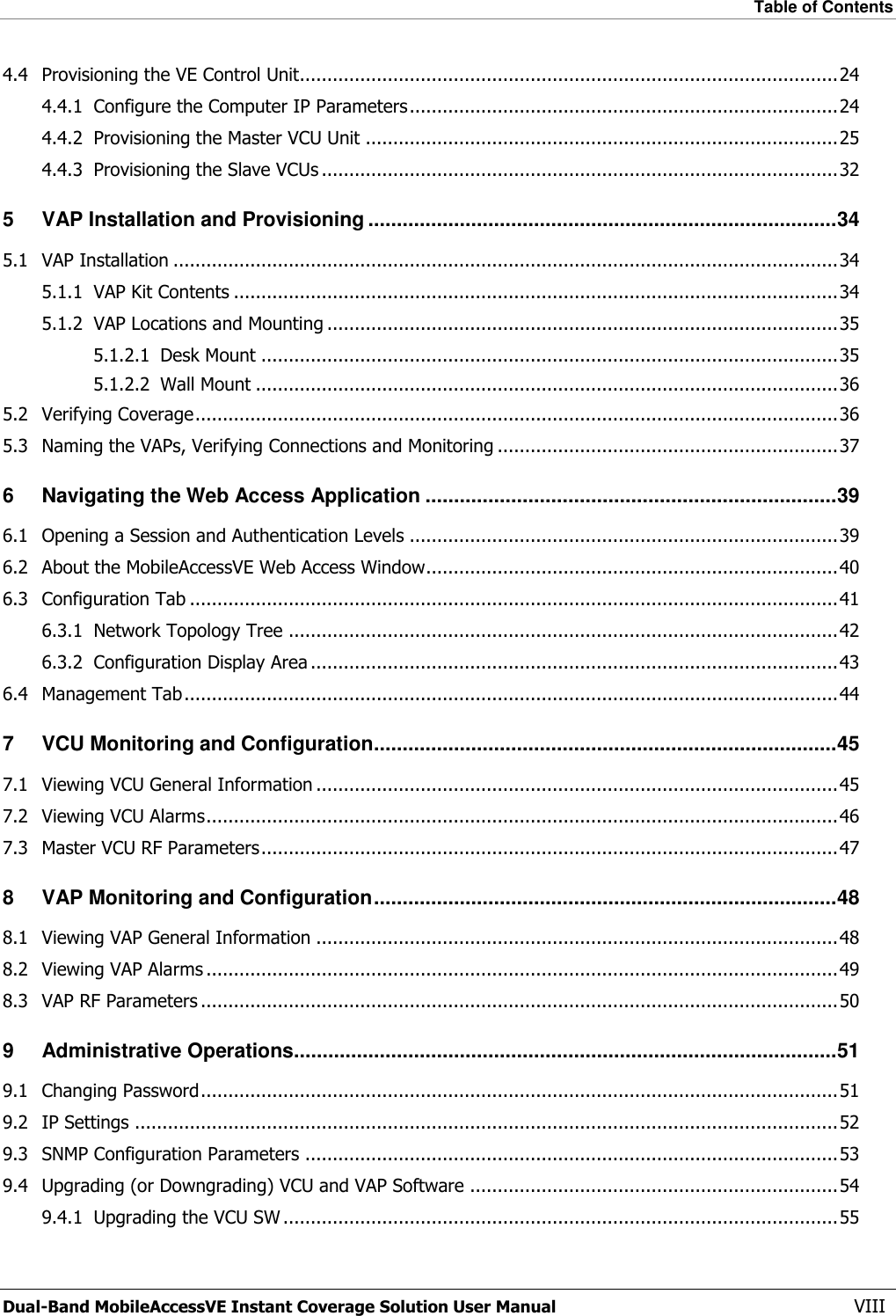 Table of Contents  Dual-Band MobileAccessVE Instant Coverage Solution User Manual  VIII 4.4 Provisioning the VE Control Unit.................................................................................................. 24 4.4.1 Configure the Computer IP Parameters .............................................................................. 24 4.4.2 Provisioning the Master VCU Unit ...................................................................................... 25 4.4.3 Provisioning the Slave VCUs .............................................................................................. 32 5 VAP Installation and Provisioning .................................................................................. 34 5.1 VAP Installation ......................................................................................................................... 34 5.1.1 VAP Kit Contents .............................................................................................................. 34 5.1.2 VAP Locations and Mounting ............................................................................................. 35 5.1.2.1 Desk Mount ......................................................................................................... 35 5.1.2.2 Wall Mount .......................................................................................................... 36 5.2 Verifying Coverage ..................................................................................................................... 36 5.3 Naming the VAPs, Verifying Connections and Monitoring .............................................................. 37 6 Navigating the Web Access Application ........................................................................ 39 6.1 Opening a Session and Authentication Levels .............................................................................. 39 6.2 About the MobileAccessVE Web Access Window........................................................................... 40 6.3 Configuration Tab ...................................................................................................................... 41 6.3.1 Network Topology Tree .................................................................................................... 42 6.3.2 Configuration Display Area ................................................................................................ 43 6.4 Management Tab ....................................................................................................................... 44 7 VCU Monitoring and Configuration ................................................................................. 45 7.1 Viewing VCU General Information ............................................................................................... 45 7.2 Viewing VCU Alarms ................................................................................................................... 46 7.3 Master VCU RF Parameters ......................................................................................................... 47 8 VAP Monitoring and Configuration ................................................................................. 48 8.1 Viewing VAP General Information ............................................................................................... 48 8.2 Viewing VAP Alarms ................................................................................................................... 49 8.3 VAP RF Parameters .................................................................................................................... 50 9 Administrative Operations............................................................................................... 51 9.1 Changing Password .................................................................................................................... 51 9.2 IP Settings ................................................................................................................................ 52 9.3 SNMP Configuration Parameters ................................................................................................. 53 9.4 Upgrading (or Downgrading) VCU and VAP Software ................................................................... 54 9.4.1 Upgrading the VCU SW ..................................................................................................... 55 