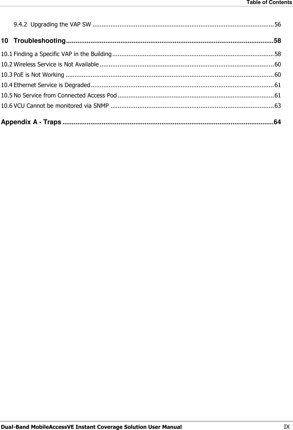 Table of Contents  Dual-Band MobileAccessVE Instant Coverage Solution User Manual  IX 9.4.2 Upgrading the VAP SW ..................................................................................................... 56 10 Troubleshooting ............................................................................................................... 58 10.1 Finding a Specific VAP in the Building .......................................................................................... 58 10.2 Wireless Service is Not Available ................................................................................................. 60 10.3 PoE is Not Working .................................................................................................................... 60 10.4 Ethernet Service is Degraded ...................................................................................................... 61 10.5 No Service from Connected Access Pod ....................................................................................... 61 10.6 VCU Cannot be monitored via SNMP ........................................................................................... 63 Appendix A - Traps ................................................................................................................. 64 