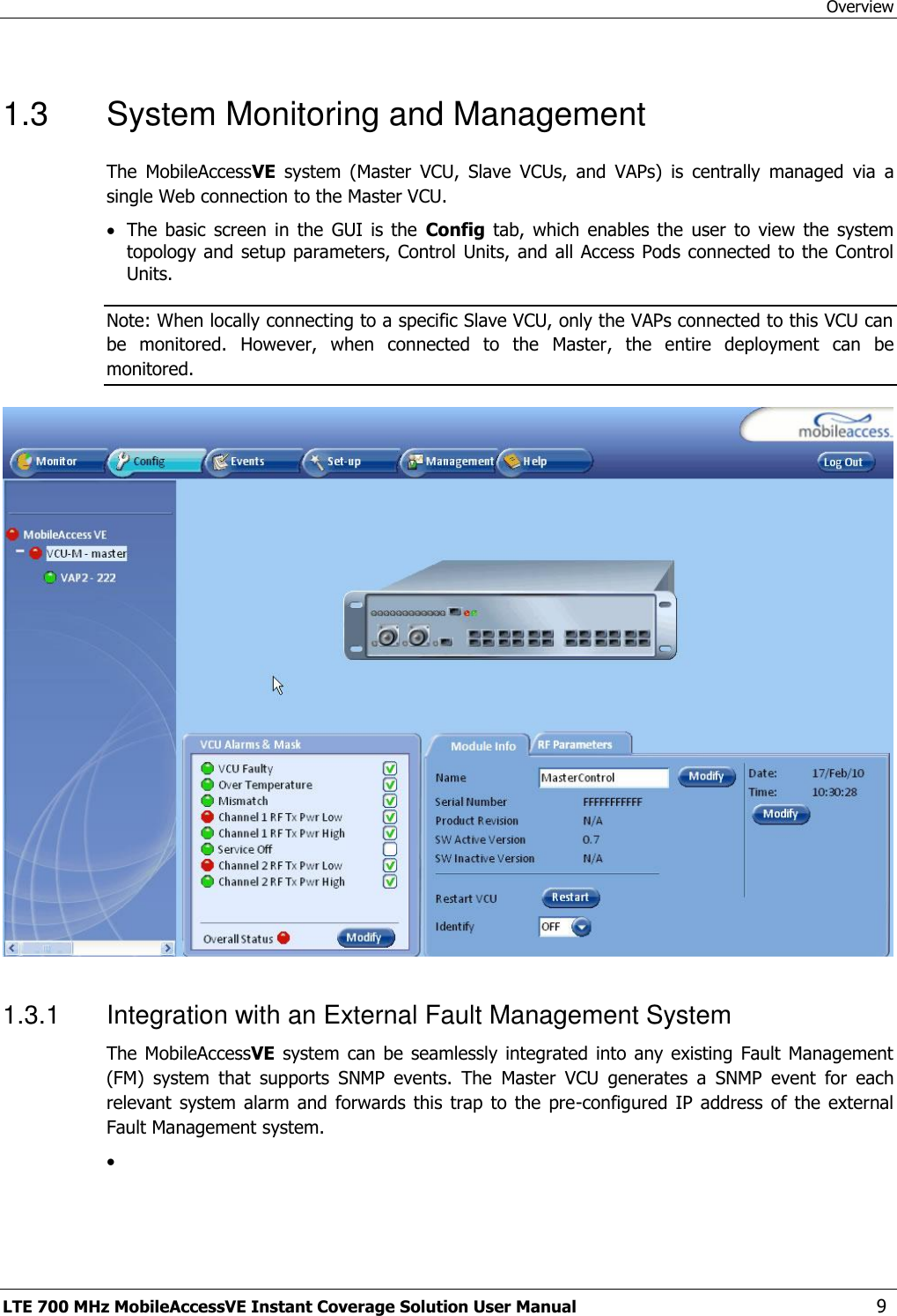 Overview LTE 700 MHz MobileAccessVE Instant Coverage Solution User Manual  9 1.3  System Monitoring and Management The  MobileAccessVE  system  (Master  VCU,  Slave  VCUs,  and  VAPs)  is  centrally  managed  via  a single Web connection to the Master VCU.    The  basic  screen  in  the  GUI  is  the  Config  tab,  which  enables  the  user  to  view  the  system topology and setup parameters, Control Units, and all Access Pods connected to the Control Units. Note: When locally connecting to a specific Slave VCU, only the VAPs connected to this VCU can be  monitored.  However,  when  connected  to  the  Master,  the  entire  deployment  can  be monitored.   1.3.1  Integration with an External Fault Management System The MobileAccessVE  system  can be seamlessly  integrated  into any existing  Fault  Management (FM)  system  that  supports  SNMP  events.  The  Master  VCU  generates  a  SNMP  event  for  each relevant  system alarm  and forwards  this trap  to the  pre-configured  IP address  of the  external Fault Management system.   