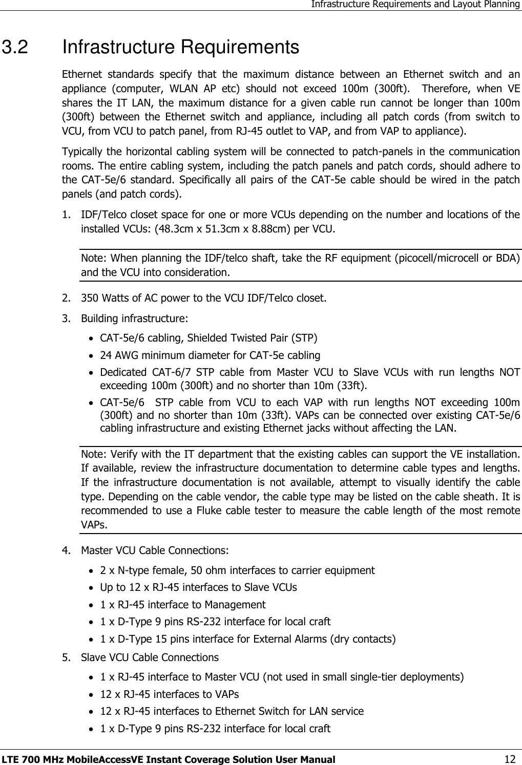 Infrastructure Requirements and Layout Planning LTE 700 MHz MobileAccessVE Instant Coverage Solution User Manual  12 3.2  Infrastructure Requirements Ethernet  standards  specify  that  the  maximum  distance  between  an  Ethernet  switch  and  an appliance  (computer,  WLAN  AP  etc)  should  not  exceed  100m  (300ft).    Therefore,  when  VE shares  the  IT  LAN,  the  maximum  distance  for  a  given  cable run cannot  be  longer  than  100m  (300ft)  between  the  Ethernet  switch  and  appliance,  including  all  patch  cords  (from  switch  to VCU, from VCU to patch panel, from RJ-45 outlet to VAP, and from VAP to appliance). Typically the horizontal cabling system will be connected to patch-panels in the communication rooms. The entire cabling system, including the patch panels and patch cords, should adhere to the CAT-5e/6 standard.  Specifically  all  pairs of the  CAT-5e  cable should  be  wired in  the patch panels (and patch cords).  1.  IDF/Telco closet space for one or more VCUs depending on the number and locations of the installed VCUs: (48.3cm x 51.3cm x 8.88cm) per VCU. Note: When planning the IDF/telco shaft, take the RF equipment (picocell/microcell or BDA) and the VCU into consideration. 2.  350 Watts of AC power to the VCU IDF/Telco closet. 3.  Building infrastructure:    CAT-5e/6 cabling, Shielded Twisted Pair (STP)  24 AWG minimum diameter for CAT-5e cabling  Dedicated  CAT-6/7  STP  cable  from  Master  VCU  to  Slave  VCUs  with  run  lengths  NOT exceeding 100m (300ft) and no shorter than 10m (33ft).  CAT-5e/6    STP  cable  from  VCU  to  each  VAP  with  run  lengths  NOT  exceeding  100m                                                                                                                                                     (300ft) and no shorter than 10m (33ft). VAPs can be connected over existing CAT-5e/6 cabling infrastructure and existing Ethernet jacks without affecting the LAN. Note: Verify with the IT department that the existing cables can support the VE installation. If available, review the infrastructure documentation to determine cable types and lengths. If  the  infrastructure  documentation  is  not  available,  attempt  to  visually  identify  the  cable type. Depending on the cable vendor, the cable type may be listed on the cable sheath. It is recommended to use a Fluke cable tester to measure  the cable length of the most remote VAPs. 4.  Master VCU Cable Connections:   2 x N-type female, 50 ohm interfaces to carrier equipment  Up to 12 x RJ-45 interfaces to Slave VCUs  1 x RJ-45 interface to Management  1 x D-Type 9 pins RS-232 interface for local craft  1 x D-Type 15 pins interface for External Alarms (dry contacts) 5.  Slave VCU Cable Connections  1 x RJ-45 interface to Master VCU (not used in small single-tier deployments)  12 x RJ-45 interfaces to VAPs   12 x RJ-45 interfaces to Ethernet Switch for LAN service   1 x D-Type 9 pins RS-232 interface for local craft 