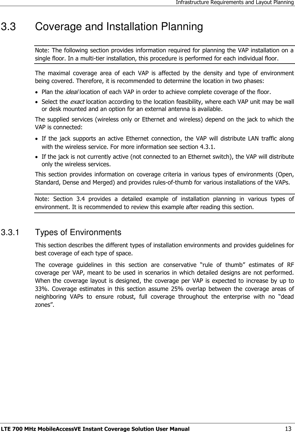Infrastructure Requirements and Layout Planning LTE 700 MHz MobileAccessVE Instant Coverage Solution User Manual  13 3.3  Coverage and Installation Planning Note: The following section provides information required for planning the VAP installation on a single floor. In a multi-tier installation, this procedure is performed for each individual floor.  The  maximal  coverage  area  of  each  VAP  is  affected  by  the  density  and  type  of  environment being covered. Therefore, it is recommended to determine the location in two phases:  Plan the ideal location of each VAP in order to achieve complete coverage of the floor.  Select the exact location according to the location feasibility, where each VAP unit may be wall or desk mounted and an option for an external antenna is available. The supplied services (wireless only or Ethernet and wireless) depend on the jack to which the VAP is connected:   If  the  jack  supports  an  active  Ethernet  connection,  the  VAP  will  distribute  LAN  traffic  along with the wireless service. For more information see section 4.3.1.  If the jack is not currently active (not connected to an Ethernet switch), the VAP will distribute only the wireless services. This section provides  information  on coverage criteria  in  various types  of environments (Open, Standard, Dense and Merged) and provides rules-of-thumb for various installations of the VAPs.  Note:  Section 3.4  provides  a  detailed  example  of  installation  planning  in  various  types  of environment. It is recommended to review this example after reading this section. 3.3.1  Types of Environments This section describes the different types of installation environments and provides guidelines for best coverage of each type of space. The  coverage  guidelines  in  this  section  are  conservative  “rule  of  thumb”  estimates  of  RF coverage per VAP, meant to be used in scenarios  in which detailed designs are not performed. When the coverage layout is designed, the coverage per VAP is expected to  increase by up to 33%.  Coverage  estimates  in this  section  assume  25%  overlap  between  the  coverage  areas  of neighboring  VAPs  to  ensure  robust,  full  coverage  throughout  the  enterprise  with  no  “dead zones”.        