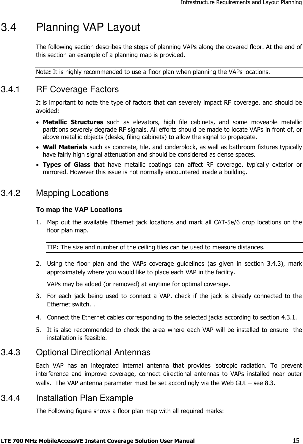 Infrastructure Requirements and Layout Planning LTE 700 MHz MobileAccessVE Instant Coverage Solution User Manual  15 3.4  Planning VAP Layout  The following section describes the steps of planning VAPs along the covered floor. At the end of this section an example of a planning map is provided. Note: It is highly recommended to use a floor plan when planning the VAPs locations. 3.4.1  RF Coverage Factors It is important to note the type of factors that can severely impact RF coverage, and should be avoided:  Metallic  Structures  such  as  elevators,  high  file  cabinets,  and  some  moveable  metallic partitions severely degrade RF signals. All efforts should be made to locate VAPs in front of, or above metallic objects (desks, filing cabinets) to allow the signal to propagate.  Wall Materials such as concrete, tile, and cinderblock, as well as bathroom fixtures typically have fairly high signal attenuation and should be considered as dense spaces.  Types  of Glass  that  have  metallic  coatings  can  affect  RF  coverage,  typically  exterior  or mirrored. However this issue is not normally encountered inside a building. 3.4.2  Mapping Locations To map the VAP Locations 1.  Map out the available Ethernet  jack locations and mark all CAT-5e/6 drop locations on the floor plan map. TIP: The size and number of the ceiling tiles can be used to measure distances. 2.  Using  the  floor  plan  and  the  VAPs  coverage  guidelines  (as  given  in  section  3.4.3),  mark approximately where you would like to place each VAP in the facility.   VAPs may be added (or removed) at anytime for optimal coverage. 3.  For  each  jack  being  used  to connect  a  VAP,  check  if  the  jack  is already  connected  to  the Ethernet switch. . 4.  Connect the Ethernet cables corresponding to the selected jacks according to section 4.3.1. 5.  It is also recommended to check the area  where each  VAP will be  installed  to ensure    the installation is feasible. 3.4.3  Optional Directional Antennas Each  VAP  has  an  integrated  internal  antenna  that  provides  isotropic  radiation.  To  prevent interference  and  improve  coverage,  connect  directional  antennas  to  VAPs  installed  near  outer walls.  The VAP antenna parameter must be set accordingly via the Web GUI – see 8.3. 3.4.4  Installation Plan Example The Following figure shows a floor plan map with all required marks: 