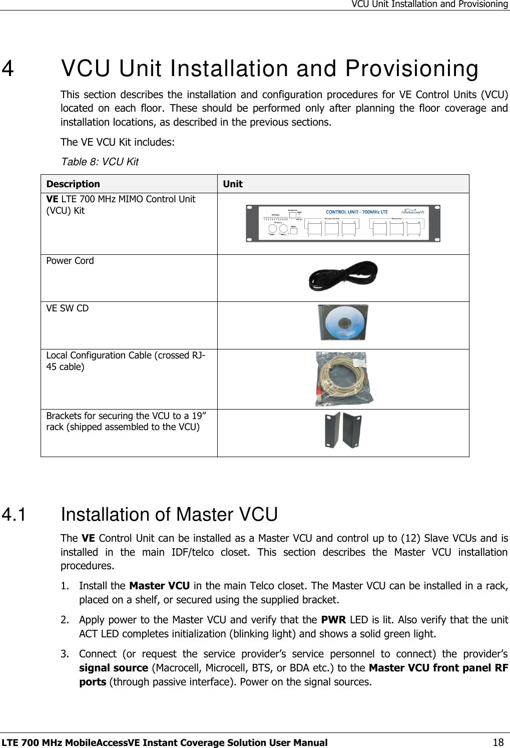 VCU Unit Installation and Provisioning LTE 700 MHz MobileAccessVE Instant Coverage Solution User Manual  18  4  VCU Unit Installation and Provisioning This section describes the  installation  and configuration procedures  for  VE Control Units  (VCU) located  on  each  floor.  These  should  be  performed  only  after  planning  the  floor  coverage  and installation locations, as described in the previous sections. The VE VCU Kit includes: Table 8: VCU Kit Description Unit VE LTE 700 MHz MIMO Control Unit (VCU) Kit     Power Cord   VE SW CD  Local Configuration Cable (crossed RJ-45 cable)  Brackets for securing the VCU to a 19” rack (shipped assembled to the VCU)    4.1  Installation of Master VCU The VE Control Unit can be installed as a Master VCU and control up to (12) Slave VCUs and is installed  in  the  main  IDF/telco  closet.  This  section  describes  the  Master  VCU  installation procedures. 1.  Install the Master VCU in the main Telco closet. The Master VCU can be installed in a rack, placed on a shelf, or secured using the supplied bracket. 2.  Apply power to the Master VCU and verify that the PWR LED is lit. Also verify that the unit ACT LED completes initialization (blinking light) and shows a solid green light. 3.  Connect  (or  request  the  service  provider’s  service  personnel  to  connect)  the  provider’s signal source (Macrocell, Microcell, BTS, or BDA etc.) to the Master VCU front panel RF ports (through passive interface). Power on the signal sources. 