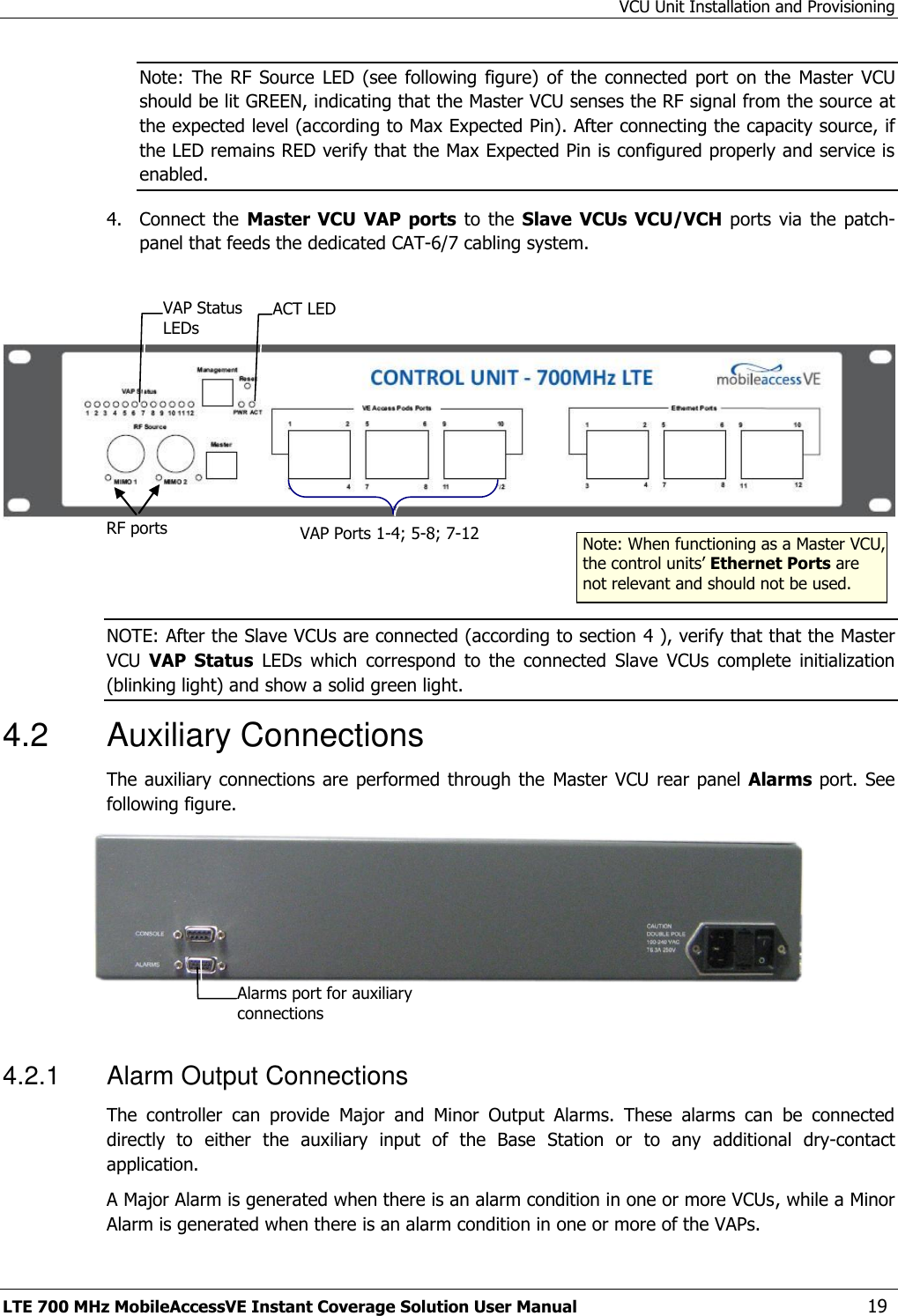 VCU Unit Installation and Provisioning LTE 700 MHz MobileAccessVE Instant Coverage Solution User Manual  19 Note:  The  RF  Source  LED (see  following figure)  of the connected  port  on the  Master  VCU should be lit GREEN, indicating that the Master VCU senses the RF signal from the source at the expected level (according to Max Expected Pin). After connecting the capacity source, if the LED remains RED verify that the Max Expected Pin is configured properly and service is enabled. 4.  Connect  the  Master  VCU VAP ports  to the  Slave VCUs VCU/VCH ports  via  the  patch-panel that feeds the dedicated CAT-6/7 cabling system.      NOTE: After the Slave VCUs are connected (according to section 4 ), verify that that the Master VCU  VAP  Status  LEDs  which  correspond  to  the  connected  Slave  VCUs  complete  initialization (blinking light) and show a solid green light. 4.2  Auxiliary Connections The auxiliary connections  are performed through the  Master  VCU rear panel Alarms port. See following figure.   4.2.1  Alarm Output Connections The  controller  can  provide  Major  and  Minor  Output  Alarms.  These  alarms  can  be  connected directly  to  either  the  auxiliary  input  of  the  Base  Station  or  to  any  additional  dry-contact application. A Major Alarm is generated when there is an alarm condition in one or more VCUs, while a Minor Alarm is generated when there is an alarm condition in one or more of the VAPs. RF ports  Note: When functioning as a Master VCU, the control units’ Ethernet Ports are not relevant and should not be used. VAP Ports 1-4; 5-8; 7-12 ACT LED  VAP Status LEDs Alarms port for auxiliary connections  