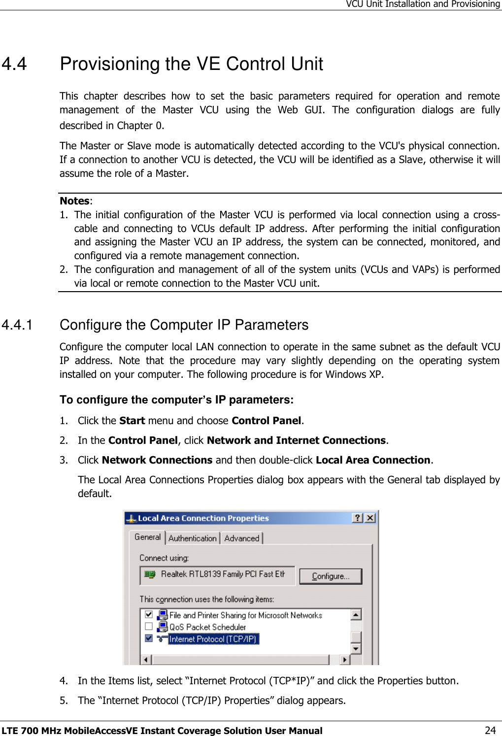 VCU Unit Installation and Provisioning LTE 700 MHz MobileAccessVE Instant Coverage Solution User Manual  24 4.4  Provisioning the VE Control Unit This  chapter  describes  how  to  set  the  basic  parameters  required  for  operation  and  remote management  of  the  Master  VCU  using  the  Web  GUI.  The  configuration  dialogs  are  fully described in Chapter 0. The Master or Slave mode is automatically detected according to the VCU&apos;s physical connection. If a connection to another VCU is detected, the VCU will be identified as a Slave, otherwise it will assume the role of a Master. Notes:  1. The initial  configuration of  the  Master  VCU is  performed  via local  connection using  a  cross-cable  and  connecting  to  VCUs  default  IP  address.  After  performing  the  initial  configuration and assigning the Master VCU an IP address, the system can be connected, monitored, and configured via a remote management connection. 2. The configuration and management of all of the system units (VCUs and VAPs) is performed via local or remote connection to the Master VCU unit. 4.4.1  Configure the Computer IP Parameters Configure the computer local LAN connection to operate in the same subnet as the default VCU IP  address.  Note  that  the  procedure  may  vary  slightly  depending  on  the  operating  system installed on your computer. The following procedure is for Windows XP. To configure the computer’s IP parameters: 1.  Click the Start menu and choose Control Panel. 2.  In the Control Panel, click Network and Internet Connections. 3.  Click Network Connections and then double-click Local Area Connection. The Local Area Connections Properties dialog box appears with the General tab displayed by default.  4.  In the Items list, select “Internet Protocol (TCP*IP)” and click the Properties button.  5.  The “Internet Protocol (TCP/IP) Properties” dialog appears. 