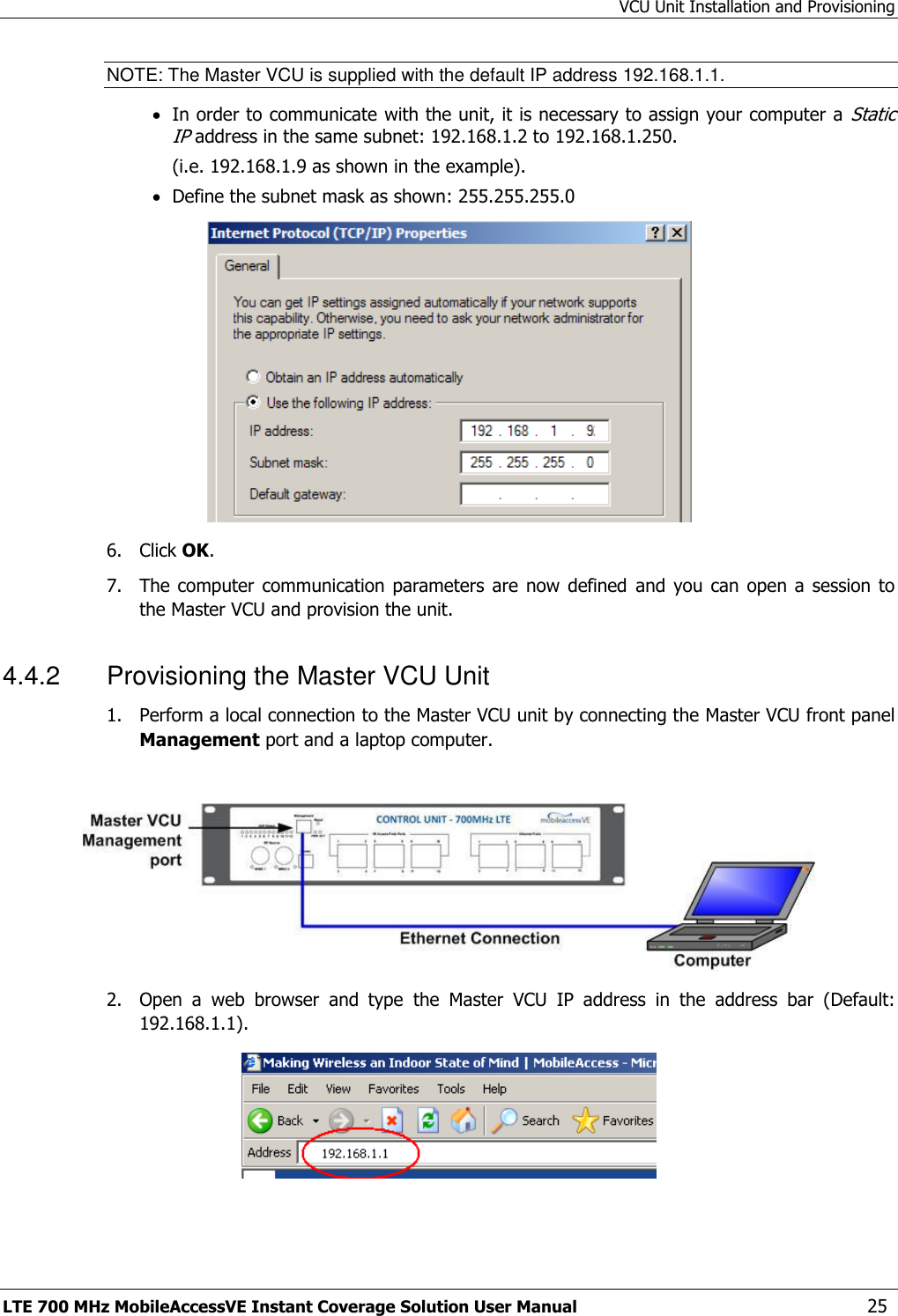 VCU Unit Installation and Provisioning LTE 700 MHz MobileAccessVE Instant Coverage Solution User Manual  25 NOTE: The Master VCU is supplied with the default IP address 192.168.1.1.  In order to communicate with the unit, it is necessary to assign your computer a Static IP address in the same subnet: 192.168.1.2 to 192.168.1.250.  (i.e. 192.168.1.9 as shown in the example).  Define the subnet mask as shown: 255.255.255.0  6.  Click OK.  7.  The computer  communication  parameters  are now  defined  and  you can  open  a session  to the Master VCU and provision the unit. 4.4.2  Provisioning the Master VCU Unit 1.  Perform a local connection to the Master VCU unit by connecting the Master VCU front panel Management port and a laptop computer.   2.  Open  a  web  browser  and  type  the  Master  VCU  IP  address  in  the  address  bar  (Default: 192.168.1.1).  