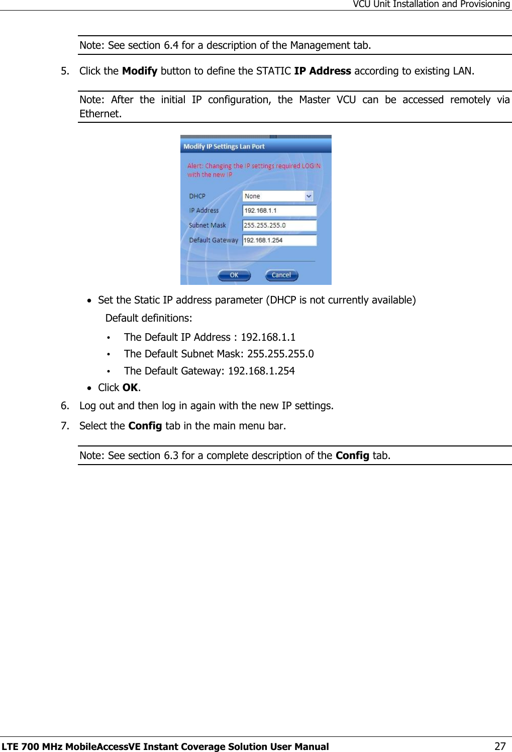 VCU Unit Installation and Provisioning LTE 700 MHz MobileAccessVE Instant Coverage Solution User Manual  27 Note: See section 6.4 for a description of the Management tab. 5.  Click the Modify button to define the STATIC IP Address according to existing LAN.  Note:  After  the  initial  IP  configuration,  the  Master  VCU  can  be  accessed  remotely  via Ethernet.   Set the Static IP address parameter (DHCP is not currently available) Default definitions: • The Default IP Address : 192.168.1.1 • The Default Subnet Mask: 255.255.255.0 • The Default Gateway: 192.168.1.254  Click OK. 6.  Log out and then log in again with the new IP settings. 7.  Select the Config tab in the main menu bar. Note: See section 6.3 for a complete description of the Config tab. 