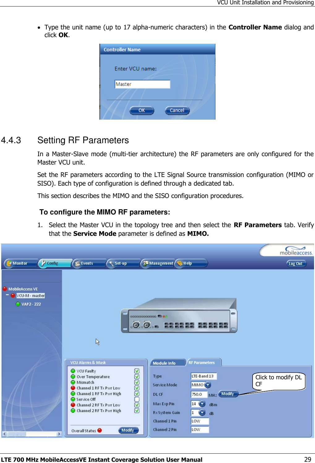 VCU Unit Installation and Provisioning LTE 700 MHz MobileAccessVE Instant Coverage Solution User Manual  29  Type the unit name (up to 17 alpha-numeric characters) in the Controller Name dialog and click OK.  4.4.3  Setting RF Parameters In a Master-Slave mode (multi-tier architecture) the RF parameters are only configured for the Master VCU unit. Set the RF parameters according to the LTE Signal Source transmission configuration (MIMO or SISO). Each type of configuration is defined through a dedicated tab.  This section describes the MIMO and the SISO configuration procedures.  To configure the MIMO RF parameters: 1.  Select the Master VCU in the topology tree and then select the RF Parameters tab. Verify that the Service Mode parameter is defined as MIMO.  Click to modify DL CF 