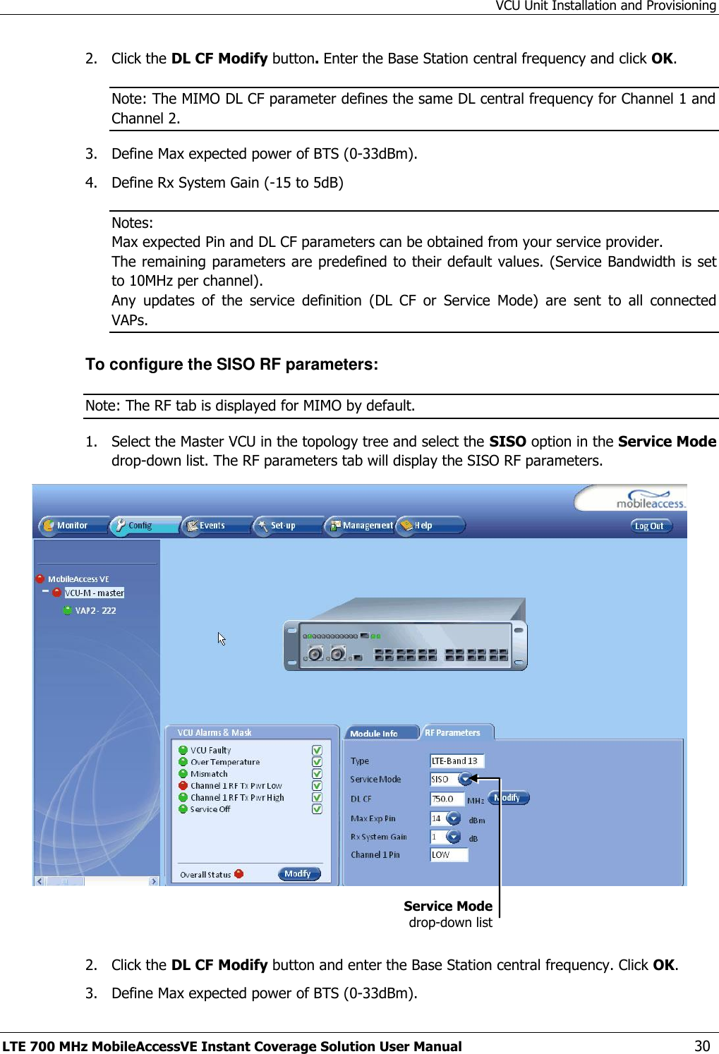 VCU Unit Installation and Provisioning LTE 700 MHz MobileAccessVE Instant Coverage Solution User Manual  30 2.  Click the DL CF Modify button. Enter the Base Station central frequency and click OK.  Note: The MIMO DL CF parameter defines the same DL central frequency for Channel 1 and Channel 2. 3.  Define Max expected power of BTS (0-33dBm). 4.  Define Rx System Gain (-15 to 5dB) Notes:  Max expected Pin and DL CF parameters can be obtained from your service provider. The remaining parameters are predefined to their default values. (Service Bandwidth is set to 10MHz per channel). Any  updates  of  the  service  definition  (DL  CF  or  Service  Mode)  are  sent  to  all  connected VAPs. To configure the SISO RF parameters: Note: The RF tab is displayed for MIMO by default. 1.  Select the Master VCU in the topology tree and select the SISO option in the Service Mode drop-down list. The RF parameters tab will display the SISO RF parameters.    2.  Click the DL CF Modify button and enter the Base Station central frequency. Click OK.  3.  Define Max expected power of BTS (0-33dBm). Service Mode drop-down list 