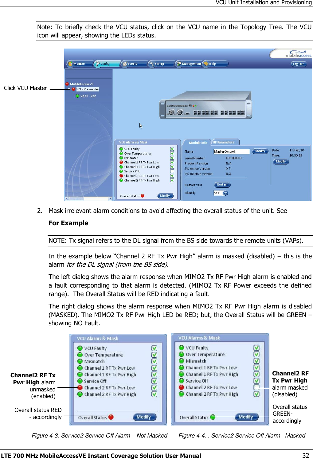 VCU Unit Installation and Provisioning LTE 700 MHz MobileAccessVE Instant Coverage Solution User Manual  32 Note: To  briefly check  the VCU status,  click on the  VCU name in  the  Topology Tree.  The  VCU icon will appear, showing the LEDs status.  2.  Mask irrelevant alarm conditions to avoid affecting the overall status of the unit. See For Example NOTE: Tx signal refers to the DL signal from the BS side towards the remote units (VAPs). In the example below “Channel 2 RF Tx Pwr High” alarm is masked (disabled)  – this is the alarm for the DL signal (from the BS side). The left dialog shows the alarm response when MIMO2 Tx RF Pwr High alarm is enabled and a fault corresponding  to  that alarm is  detected. (MIMO2 Tx RF Power  exceeds the defined range).  The Overall Status will be RED indicating a fault. The right dialog shows the alarm response when MIMO2 Tx RF Pwr High alarm is disabled (MASKED). The MIMO2 Tx RF Pwr High LED be RED; but, the Overall Status will be GREEN – showing NO Fault.                                       Figure 4-3. Service2 Service Off Alarm – Not Masked       Figure 4-4. . Service2 Service Off Alarm –Masked Channel2 RF Tx Pwr High alarm masked (disabled) Channel2 RF Tx Pwr High alarm unmasked (enabled)  Overall status RED - accordingly  Click VCU Master Overall status GREEN- accordingly  