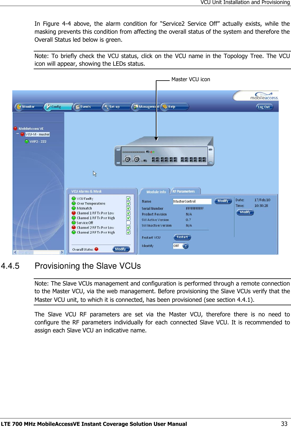 VCU Unit Installation and Provisioning LTE 700 MHz MobileAccessVE Instant Coverage Solution User Manual  33 In  Figure  4-4  above,  the  alarm  condition  for  “Service2  Service  Off”  actually  exists,  while  the masking prevents this condition from affecting the overall status of the system and therefore the Overall Status led below is green. Note: To  briefly check the VCU status, click  on the  VCU name  in the Topology  Tree. The  VCU icon will appear, showing the LEDs status.   4.4.5  Provisioning the Slave VCUs Note: The Slave VCUs management and configuration is performed through a remote connection to the Master VCU, via the web management. Before provisioning the Slave VCUs verify that the Master VCU unit, to which it is connected, has been provisioned (see section 4.4.1). The  Slave  VCU  RF  parameters  are  set  via  the  Master  VCU,  therefore  there  is  no  need  to configure the  RF parameters individually  for  each  connected  Slave  VCU. It  is recommended  to assign each Slave VCU an indicative name. Master VCU icon 