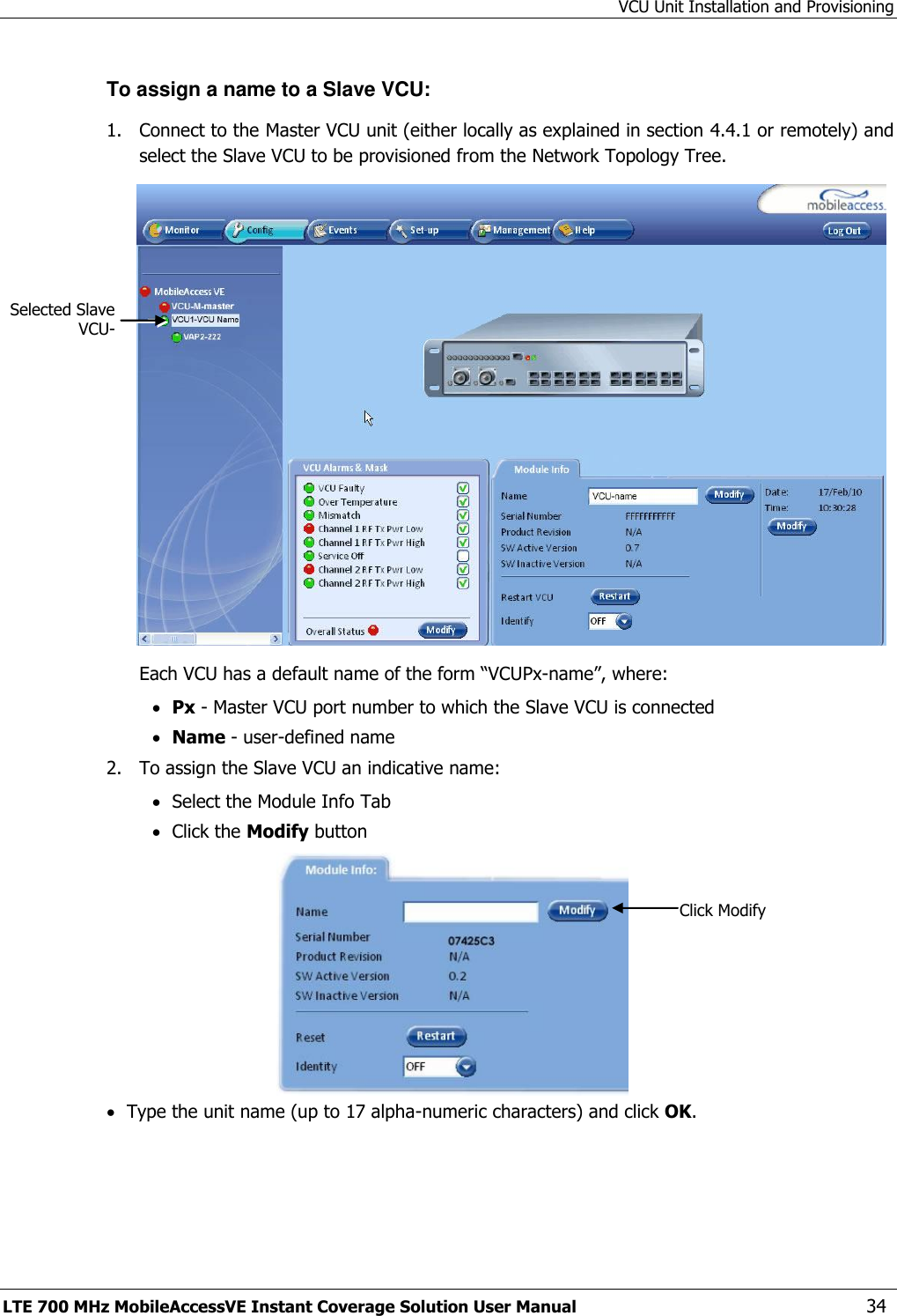 VCU Unit Installation and Provisioning LTE 700 MHz MobileAccessVE Instant Coverage Solution User Manual  34 To assign a name to a Slave VCU: 1.  Connect to the Master VCU unit (either locally as explained in section 4.4.1 or remotely) and select the Slave VCU to be provisioned from the Network Topology Tree.   Each VCU has a default name of the form “VCUPx-name”, where:  Px - Master VCU port number to which the Slave VCU is connected  Name - user-defined name 2.  To assign the Slave VCU an indicative name:  Select the Module Info Tab  Click the Modify button   Type the unit name (up to 17 alpha-numeric characters) and click OK.  Click Modify Selected Slave VCU- 