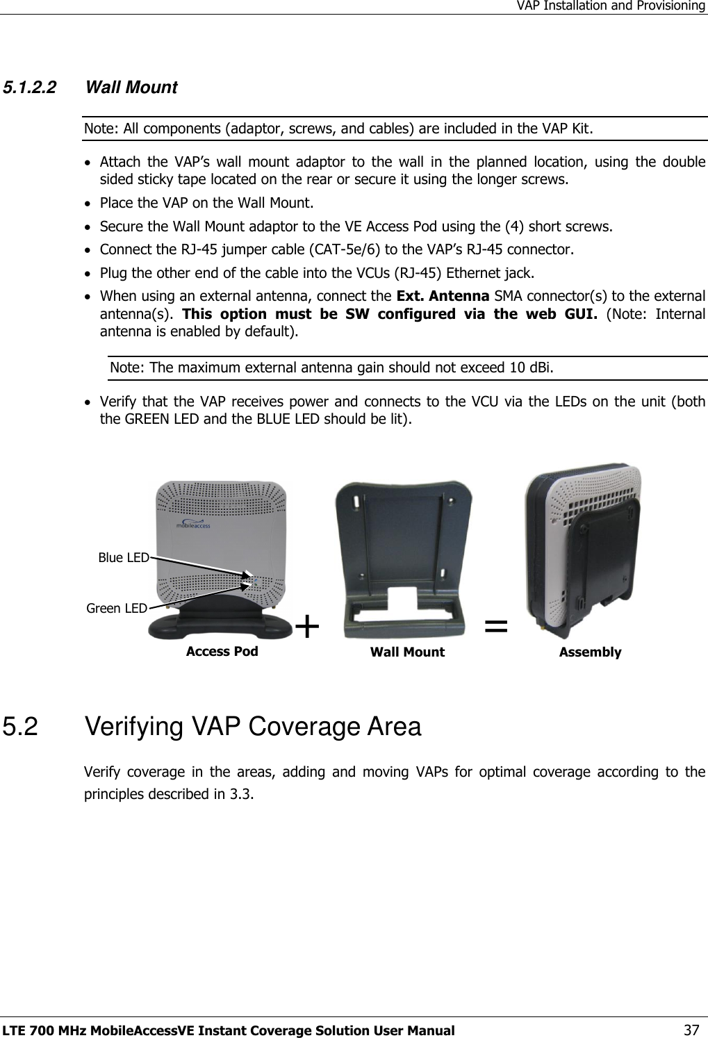 VAP Installation and Provisioning LTE 700 MHz MobileAccessVE Instant Coverage Solution User Manual  37  5.1.2.2 Wall Mount  Note: All components (adaptor, screws, and cables) are included in the VAP Kit.  Attach  the  VAP’s  wall  mount  adaptor  to  the  wall  in  the  planned  location,  using  the  double sided sticky tape located on the rear or secure it using the longer screws.   Place the VAP on the Wall Mount.   Secure the Wall Mount adaptor to the VE Access Pod using the (4) short screws.   Connect the RJ-45 jumper cable (CAT-5e/6) to the VAP’s RJ-45 connector.  Plug the other end of the cable into the VCUs (RJ-45) Ethernet jack.  When using an external antenna, connect the Ext. Antenna SMA connector(s) to the external antenna(s).  This  option  must  be  SW  configured  via  the  web  GUI.  (Note:  Internal antenna is enabled by default). Note: The maximum external antenna gain should not exceed 10 dBi.  Verify that the VAP receives power and connects to the VCU via the LEDs on the unit (both the GREEN LED and the BLUE LED should be lit).  +    =     5.2  Verifying VAP Coverage Area Verify  coverage  in  the  areas,  adding  and  moving  VAPs  for  optimal  coverage  according  to  the principles described in 3.3. Access Pod Wall Mount Adaptor Assembly Blue LED Green LED 