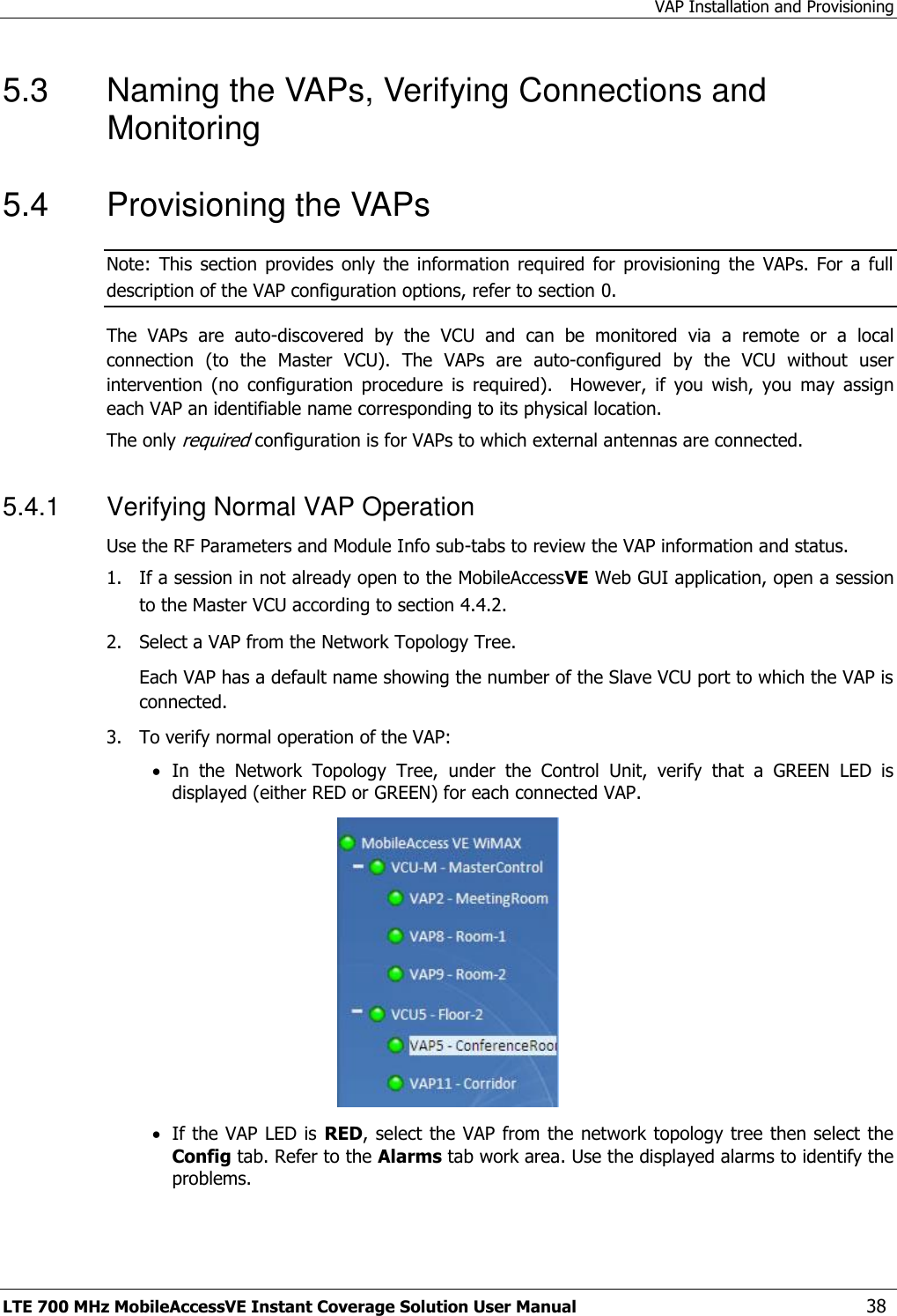 VAP Installation and Provisioning LTE 700 MHz MobileAccessVE Instant Coverage Solution User Manual  38 5.3  Naming the VAPs, Verifying Connections and Monitoring 5.4  Provisioning the VAPs Note:  This  section  provides  only  the  information  required  for  provisioning  the  VAPs.  For a  full description of the VAP configuration options, refer to section 0. The  VAPs  are  auto-discovered  by  the  VCU  and  can  be  monitored  via  a  remote  or  a  local connection  (to  the  Master  VCU).  The  VAPs  are  auto-configured  by  the  VCU  without  user intervention  (no  configuration  procedure  is  required).    However,  if  you  wish,  you  may  assign each VAP an identifiable name corresponding to its physical location.  The only required configuration is for VAPs to which external antennas are connected. 5.4.1  Verifying Normal VAP Operation Use the RF Parameters and Module Info sub-tabs to review the VAP information and status.   1.  If a session in not already open to the MobileAccessVE Web GUI application, open a session to the Master VCU according to section 4.4.2. 2.   Select a VAP from the Network Topology Tree.    Each VAP has a default name showing the number of the Slave VCU port to which the VAP is connected. 3.   To verify normal operation of the VAP:  In  the  Network  Topology  Tree,  under  the  Control  Unit,  verify  that  a  GREEN  LED  is displayed (either RED or GREEN) for each connected VAP.    If the VAP LED is RED, select the VAP from the network topology tree then select the Config tab. Refer to the Alarms tab work area. Use the displayed alarms to identify the problems.  