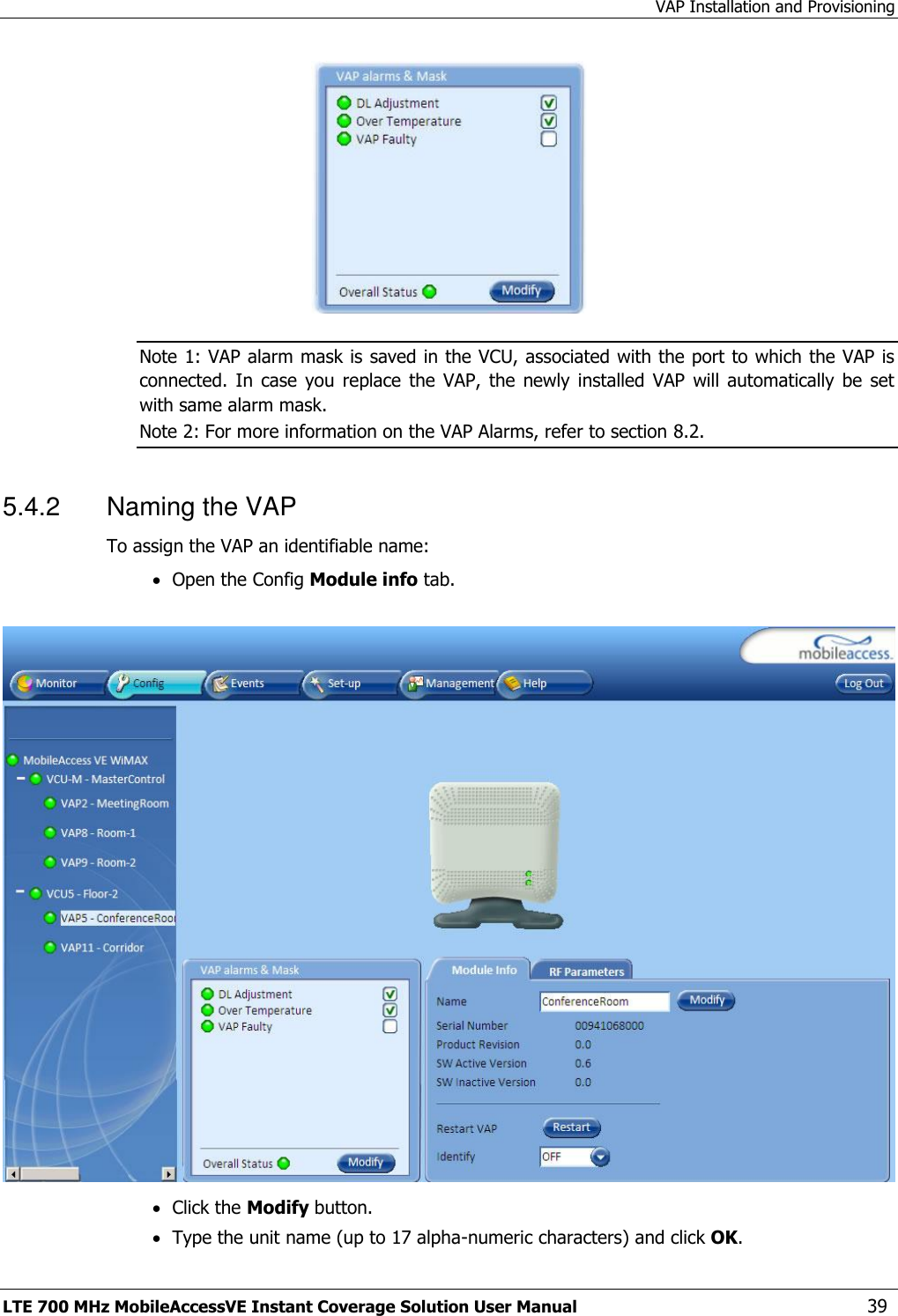 VAP Installation and Provisioning LTE 700 MHz MobileAccessVE Instant Coverage Solution User Manual  39  Note 1: VAP alarm mask is saved in the VCU, associated with the port to which the VAP is connected.  In  case  you  replace  the  VAP,  the  newly  installed  VAP  will automatically  be  set with same alarm mask. Note 2: For more information on the VAP Alarms, refer to section 8.2. 5.4.2  Naming the VAP To assign the VAP an identifiable name:  Open the Config Module info tab.     Click the Modify button.  Type the unit name (up to 17 alpha-numeric characters) and click OK. 