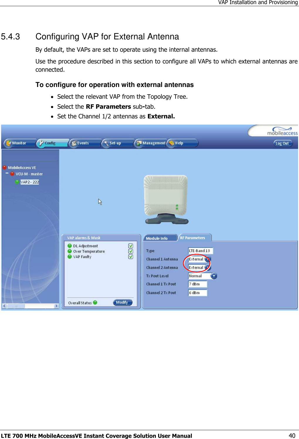 VAP Installation and Provisioning LTE 700 MHz MobileAccessVE Instant Coverage Solution User Manual  40 5.4.3  Configuring VAP for External Antenna By default, the VAPs are set to operate using the internal antennas.  Use the procedure described in this section to configure all VAPs to which external antennas are connected.  To configure for operation with external antennas  Select the relevant VAP from the Topology Tree.  Select the RF Parameters sub-tab.  Set the Channel 1/2 antennas as External.   