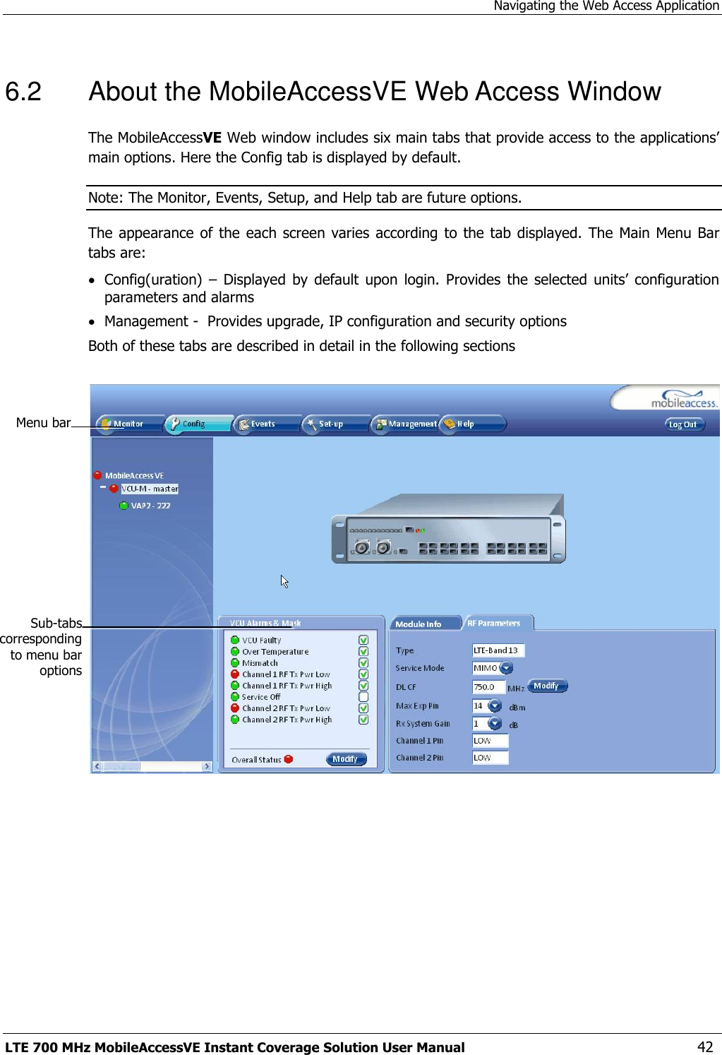 Navigating the Web Access Application LTE 700 MHz MobileAccessVE Instant Coverage Solution User Manual  42 6.2  About the MobileAccessVE Web Access Window The MobileAccessVE Web window includes six main tabs that provide access to the applications’ main options. Here the Config tab is displayed by default. Note: The Monitor, Events, Setup, and Help tab are future options.  The appearance of the  each screen  varies according  to the tab displayed. The Main  Menu Bar tabs are:  Config(uration)  – Displayed  by default  upon  login. Provides  the  selected  units’  configuration parameters and alarms  Management -  Provides upgrade, IP configuration and security options Both of these tabs are described in detail in the following sections     Menu bar Sub-tabs corresponding to menu bar options 