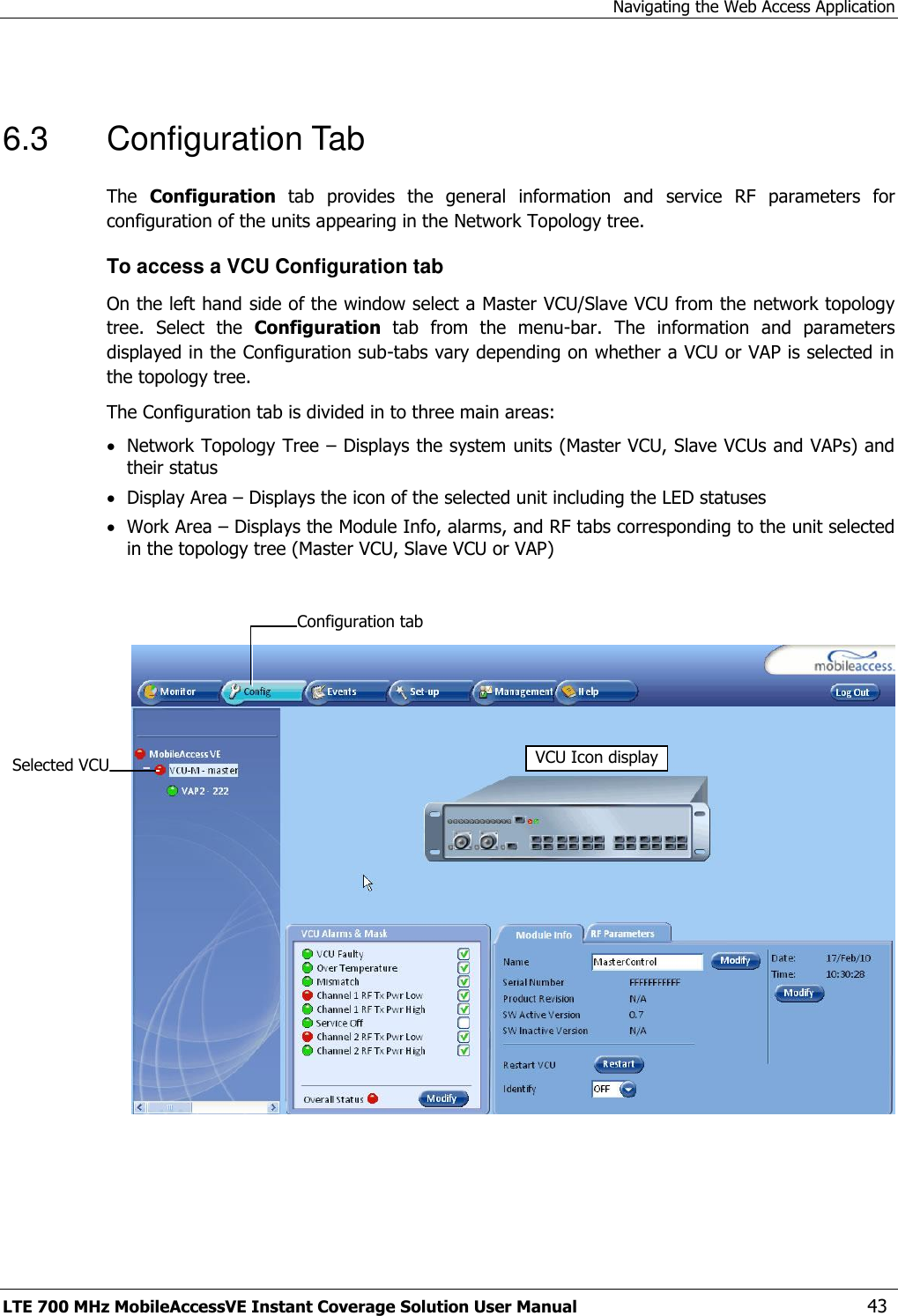 Navigating the Web Access Application LTE 700 MHz MobileAccessVE Instant Coverage Solution User Manual  43  6.3  Configuration Tab The  Configuration  tab  provides  the  general  information  and  service  RF  parameters  for configuration of the units appearing in the Network Topology tree.  To access a VCU Configuration tab On the left hand side of the window select a Master VCU/Slave VCU from the network topology tree.  Select  the  Configuration  tab  from  the  menu-bar.  The  information  and  parameters displayed in the Configuration sub-tabs vary depending on whether a VCU or VAP is selected in the topology tree. The Configuration tab is divided in to three main areas:  Network Topology Tree – Displays the system units (Master VCU, Slave VCUs and VAPs) and their status  Display Area – Displays the icon of the selected unit including the LED statuses  Work Area – Displays the Module Info, alarms, and RF tabs corresponding to the unit selected in the topology tree (Master VCU, Slave VCU or VAP)     Selected VCU VCU Icon display Configuration tab  