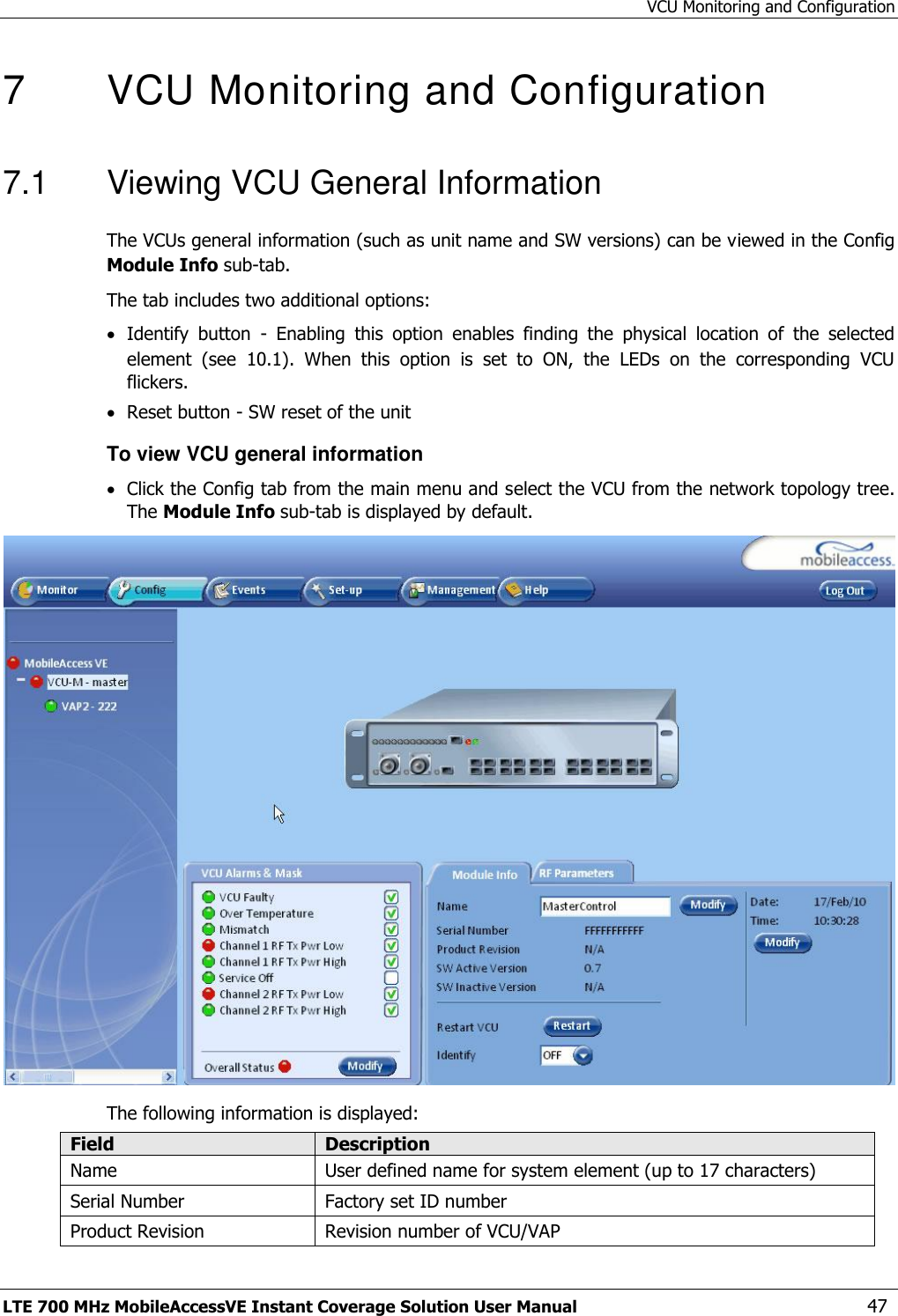 VCU Monitoring and Configuration LTE 700 MHz MobileAccessVE Instant Coverage Solution User Manual  47 7   VCU Monitoring and Configuration  7.1  Viewing VCU General Information The VCUs general information (such as unit name and SW versions) can be viewed in the Config Module Info sub-tab. The tab includes two additional options:  Identify  button  -  Enabling  this  option  enables  finding  the  physical  location  of  the  selected element  (see  10.1).  When  this  option  is  set  to  ON,  the  LEDs  on  the  corresponding  VCU flickers.  Reset button - SW reset of the unit To view VCU general information  Click the Config tab from the main menu and select the VCU from the network topology tree. The Module Info sub-tab is displayed by default.  The following information is displayed: Field Description Name User defined name for system element (up to 17 characters) Serial Number Factory set ID number Product Revision Revision number of VCU/VAP 