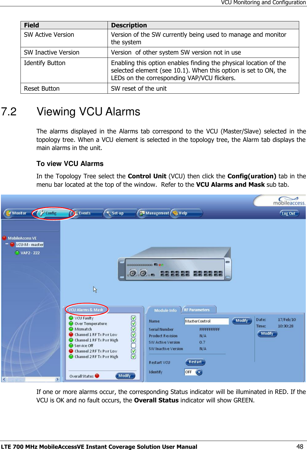 VCU Monitoring and Configuration LTE 700 MHz MobileAccessVE Instant Coverage Solution User Manual  48 Field Description SW Active Version Version of the SW currently being used to manage and monitor the system SW Inactive Version Version  of other system SW version not in use Identify Button Enabling this option enables finding the physical location of the selected element (see 10.1). When this option is set to ON, the LEDs on the corresponding VAP/VCU flickers. Reset Button SW reset of the unit 7.2  Viewing VCU Alarms The  alarms  displayed  in  the  Alarms  tab  correspond  to  the  VCU  (Master/Slave)  selected  in  the topology tree. When a VCU element is selected in the topology tree, the Alarm tab displays the main alarms in the unit. To view VCU Alarms  In the Topology Tree select the Control Unit (VCU) then click the Config(uration) tab in the menu bar located at the top of the window.  Refer to the VCU Alarms and Mask sub tab.  If one or more alarms occur, the corresponding Status indicator will be illuminated in RED. If the VCU is OK and no fault occurs, the Overall Status indicator will show GREEN. 