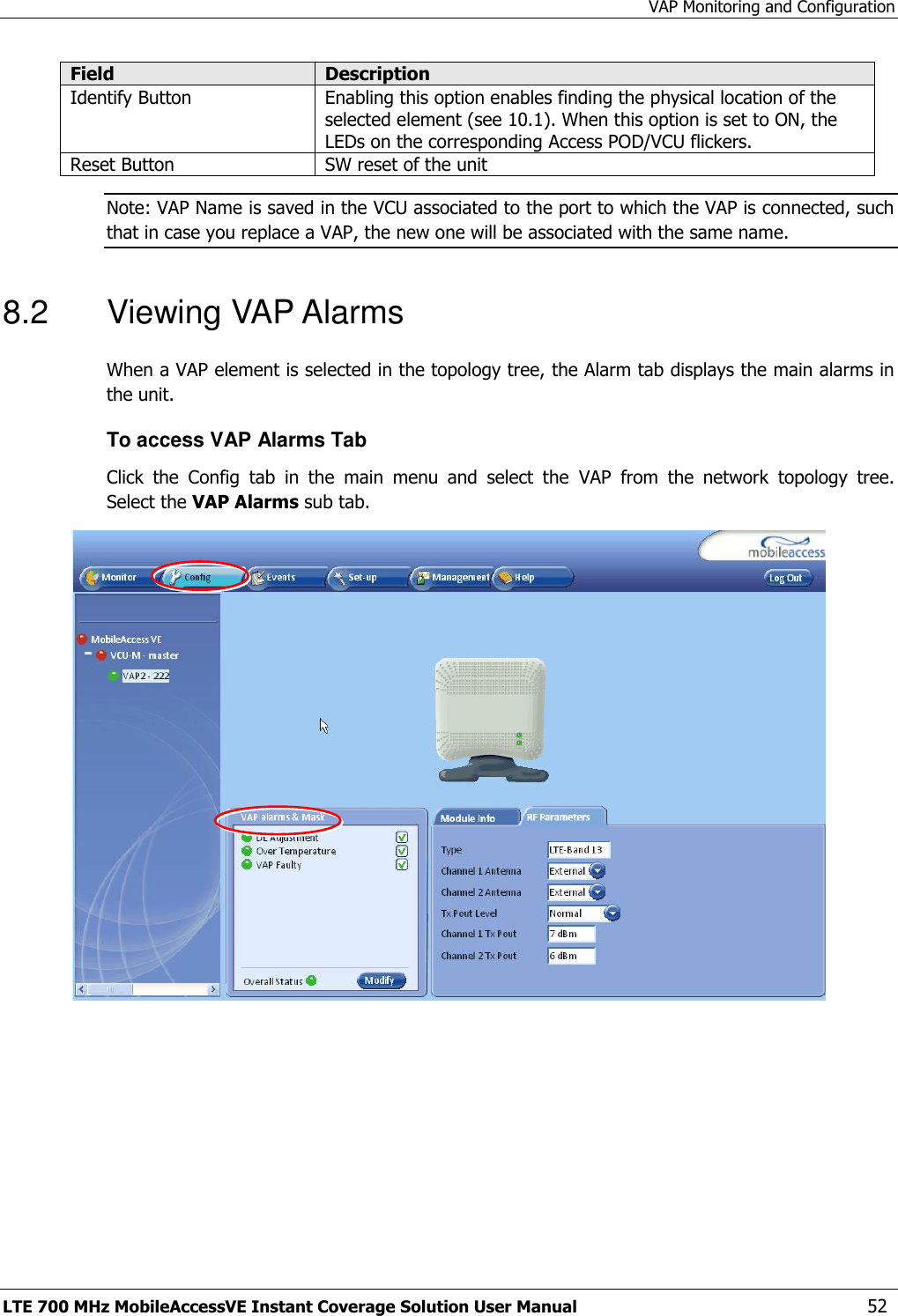 VAP Monitoring and Configuration LTE 700 MHz MobileAccessVE Instant Coverage Solution User Manual  52 Field Description Identify Button Enabling this option enables finding the physical location of the selected element (see 10.1). When this option is set to ON, the LEDs on the corresponding Access POD/VCU flickers. Reset Button SW reset of the unit Note: VAP Name is saved in the VCU associated to the port to which the VAP is connected, such that in case you replace a VAP, the new one will be associated with the same name. 8.2  Viewing VAP Alarms  When a VAP element is selected in the topology tree, the Alarm tab displays the main alarms in the unit. To access VAP Alarms Tab  Click  the  Config  tab  in  the  main  menu  and  select  the  VAP  from  the  network  topology  tree.  Select the VAP Alarms sub tab.  