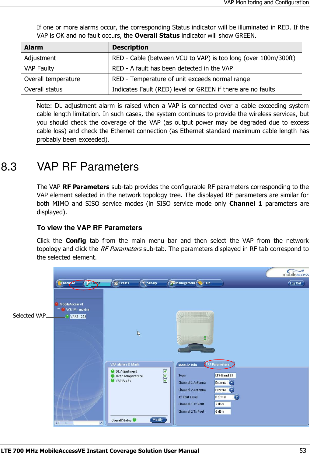 VAP Monitoring and Configuration LTE 700 MHz MobileAccessVE Instant Coverage Solution User Manual  53 If one or more alarms occur, the corresponding Status indicator will be illuminated in RED. If the VAP is OK and no fault occurs, the Overall Status indicator will show GREEN. Alarm Description Adjustment RED - Cable (between VCU to VAP) is too long (over 100m/300ft)  VAP Faulty RED - A fault has been detected in the VAP Overall temperature RED - Temperature of unit exceeds normal range Overall status Indicates Fault (RED) level or GREEN if there are no faults Note:  DL  adjustment  alarm  is raised  when  a VAP  is connected  over a  cable exceeding  system cable length limitation. In such cases, the system continues to provide the wireless services, but you  should  check the  coverage  of the  VAP  (as  output  power  may  be degraded  due  to  excess cable loss) and check the Ethernet connection (as Ethernet standard maximum cable length has probably been exceeded). 8.3  VAP RF Parameters The VAP RF Parameters sub-tab provides the configurable RF parameters corresponding to the VAP element selected in the network topology tree. The displayed RF parameters are similar for both  MIMO  and  SISO  service  modes  (in  SISO  service  mode  only  Channel  1  parameters  are displayed).  To view the VAP RF Parameters Click  the  Config  tab  from  the  main  menu  bar  and  then  select  the  VAP  from  the  network topology and click the RF Parameters sub-tab. The parameters displayed in RF tab correspond to the selected element.  Selected VAP 