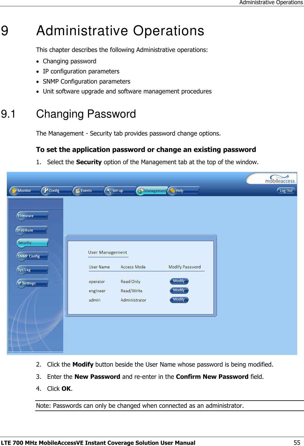 Administrative Operations LTE 700 MHz MobileAccessVE Instant Coverage Solution User Manual  55 9   Administrative Operations This chapter describes the following Administrative operations:  Changing password  IP configuration parameters  SNMP Configuration parameters  Unit software upgrade and software management procedures 9.1  Changing Password The Management - Security tab provides password change options.  To set the application password or change an existing password 1.  Select the Security option of the Management tab at the top of the window.  2.  Click the Modify button beside the User Name whose password is being modified.  3.  Enter the New Password and re-enter in the Confirm New Password field. 4.  Click OK. Note: Passwords can only be changed when connected as an administrator. 