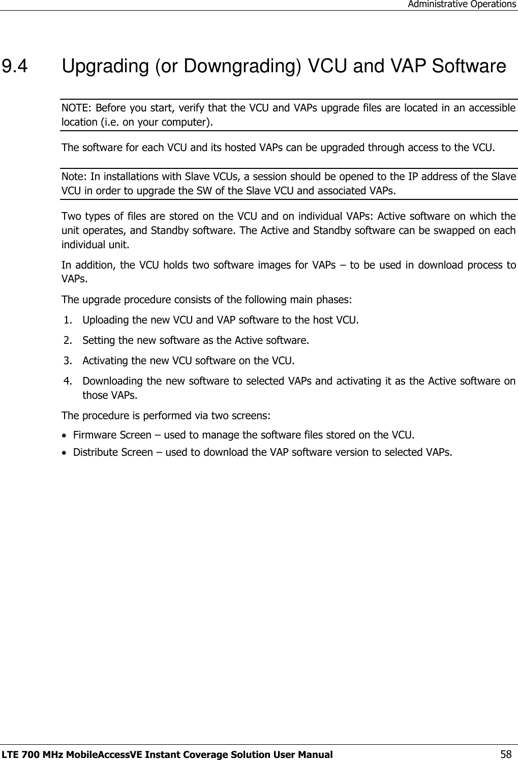 Administrative Operations LTE 700 MHz MobileAccessVE Instant Coverage Solution User Manual  58 9.4  Upgrading (or Downgrading) VCU and VAP Software NOTE: Before you start, verify that the VCU and VAPs upgrade files are located in an accessible location (i.e. on your computer). The software for each VCU and its hosted VAPs can be upgraded through access to the VCU.   Note: In installations with Slave VCUs, a session should be opened to the IP address of the Slave VCU in order to upgrade the SW of the Slave VCU and associated VAPs. Two types of files are stored on the VCU and on individual VAPs: Active software on which the unit operates, and Standby software. The Active and Standby software can be swapped on each individual unit. In addition, the VCU holds two software images for VAPs  – to be used in download process to VAPs. The upgrade procedure consists of the following main phases: 1. Uploading the new VCU and VAP software to the host VCU. 2. Setting the new software as the Active software. 3. Activating the new VCU software on the VCU. 4. Downloading the new software to selected VAPs and activating it as the Active software on those VAPs. The procedure is performed via two screens:  Firmware Screen – used to manage the software files stored on the VCU.  Distribute Screen – used to download the VAP software version to selected VAPs. 