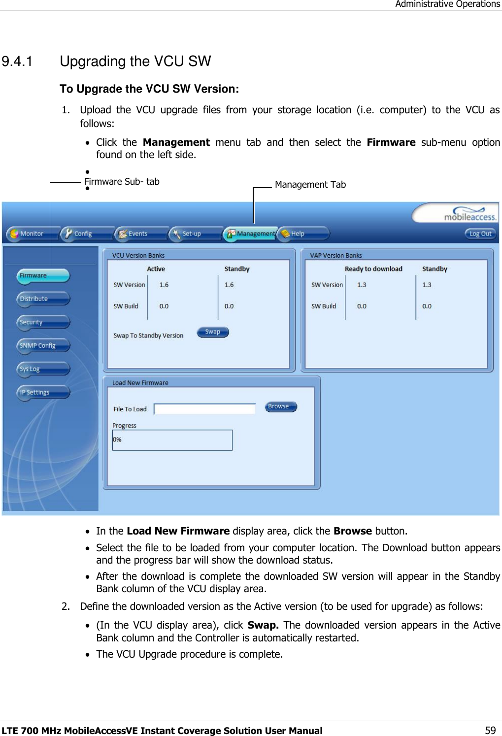 Administrative Operations LTE 700 MHz MobileAccessVE Instant Coverage Solution User Manual  59 9.4.1  Upgrading the VCU SW To Upgrade the VCU SW Version: 1. Upload  the  VCU  upgrade  files  from  your  storage  location  (i.e.  computer)  to  the  VCU  as follows:  Click  the  Management  menu  tab  and  then  select  the  Firmware  sub-menu  option found on the left side.        In the Load New Firmware display area, click the Browse button.  Select the file to be loaded from your computer location. The Download button appears and the progress bar will show the download status.  After the download is complete the downloaded SW version will appear  in the Standby Bank column of the VCU display area. 2. Define the downloaded version as the Active version (to be used for upgrade) as follows:  (In  the  VCU  display  area),  click  Swap.  The downloaded  version  appears  in the  Active Bank column and the Controller is automatically restarted.   The VCU Upgrade procedure is complete. Management Tab Firmware Sub- tab 