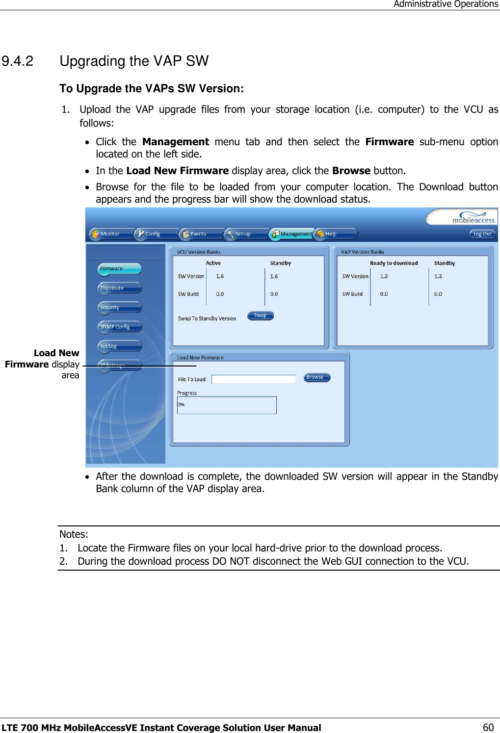 Administrative Operations LTE 700 MHz MobileAccessVE Instant Coverage Solution User Manual  60 9.4.2  Upgrading the VAP SW To Upgrade the VAPs SW Version: 1. Upload  the  VAP  upgrade  files  from  your  storage  location  (i.e.  computer)  to  the  VCU  as follows:  Click  the  Management  menu  tab  and  then  select  the  Firmware  sub-menu  option located on the left side.   In the Load New Firmware display area, click the Browse button.  Browse  for  the  file  to  be  loaded  from  your  computer  location.  The  Download  button appears and the progress bar will show the download status.   After the download is complete, the downloaded SW version will appear in the Standby Bank column of the VAP display area.   Notes:  1. Locate the Firmware files on your local hard-drive prior to the download process. 2. During the download process DO NOT disconnect the Web GUI connection to the VCU.  Load New Firmware display area 