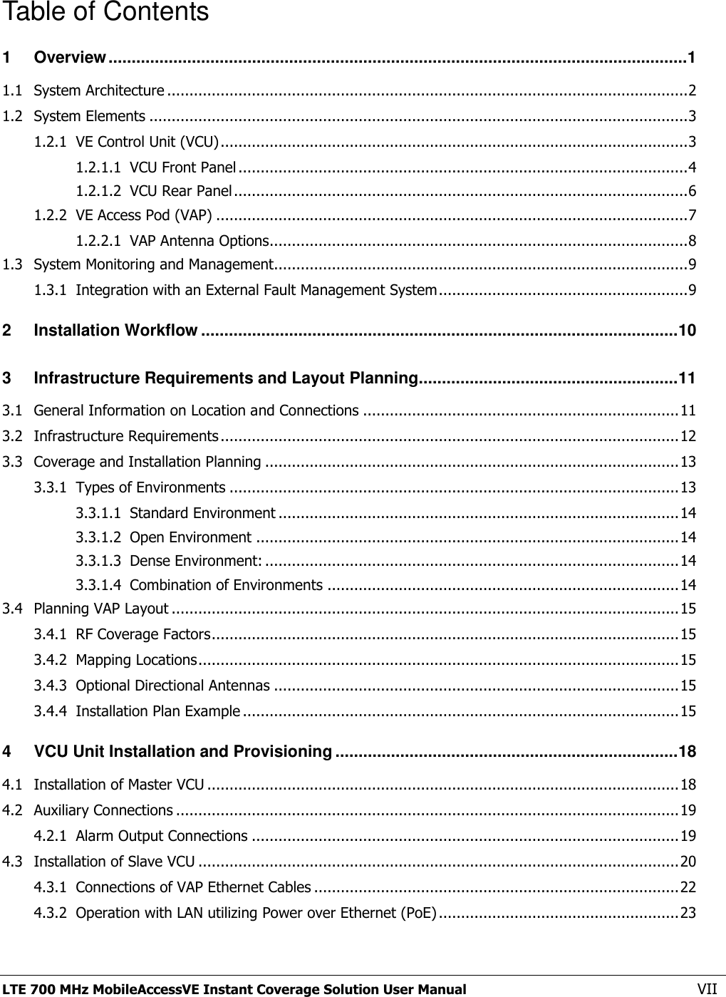  LTE 700 MHz MobileAccessVE Instant Coverage Solution User Manual  VII Table of Contents 1 Overview ............................................................................................................................. 1 1.1 System Architecture ..................................................................................................................... 2 1.2 System Elements ......................................................................................................................... 3 1.2.1 VE Control Unit (VCU) ......................................................................................................... 3 1.2.1.1 VCU Front Panel ..................................................................................................... 4 1.2.1.2 VCU Rear Panel ...................................................................................................... 6 1.2.2 VE Access Pod (VAP) .......................................................................................................... 7 1.2.2.1 VAP Antenna Options.............................................................................................. 8 1.3 System Monitoring and Management............................................................................................. 9 1.3.1 Integration with an External Fault Management System ........................................................ 9 2 Installation Workflow ....................................................................................................... 10 3 Infrastructure Requirements and Layout Planning ........................................................ 11 3.1 General Information on Location and Connections ....................................................................... 11 3.2 Infrastructure Requirements ....................................................................................................... 12 3.3 Coverage and Installation Planning ............................................................................................. 13 3.3.1 Types of Environments ..................................................................................................... 13 3.3.1.1 Standard Environment .......................................................................................... 14 3.3.1.2 Open Environment ............................................................................................... 14 3.3.1.3 Dense Environment: ............................................................................................. 14 3.3.1.4 Combination of Environments ............................................................................... 14 3.4 Planning VAP Layout .................................................................................................................. 15 3.4.1 RF Coverage Factors ......................................................................................................... 15 3.4.2 Mapping Locations ............................................................................................................ 15 3.4.3 Optional Directional Antennas ........................................................................................... 15 3.4.4 Installation Plan Example .................................................................................................. 15 4 VCU Unit Installation and Provisioning .......................................................................... 18 4.1 Installation of Master VCU .......................................................................................................... 18 4.2 Auxiliary Connections ................................................................................................................. 19 4.2.1 Alarm Output Connections ................................................................................................ 19 4.3 Installation of Slave VCU ............................................................................................................ 20 4.3.1 Connections of VAP Ethernet Cables .................................................................................. 22 4.3.2 Operation with LAN utilizing Power over Ethernet (PoE) ...................................................... 23 