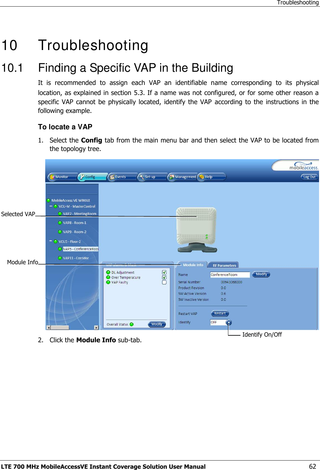 Troubleshooting LTE 700 MHz MobileAccessVE Instant Coverage Solution User Manual  62   10   Troubleshooting 10.1  Finding a Specific VAP in the Building It  is  recommended  to  assign  each  VAP  an  identifiable  name  corresponding  to  its  physical location, as explained in section 5.3. If a name was not configured, or for some other reason a specific  VAP cannot  be physically  located, identify  the  VAP  according  to the  instructions in  the following example. To locate a VAP 1.  Select the Config tab from the main menu bar and then select the VAP to be located from the topology tree.  2.  Click the Module Info sub-tab. Selected VAP Identify On/Off  Module Info 